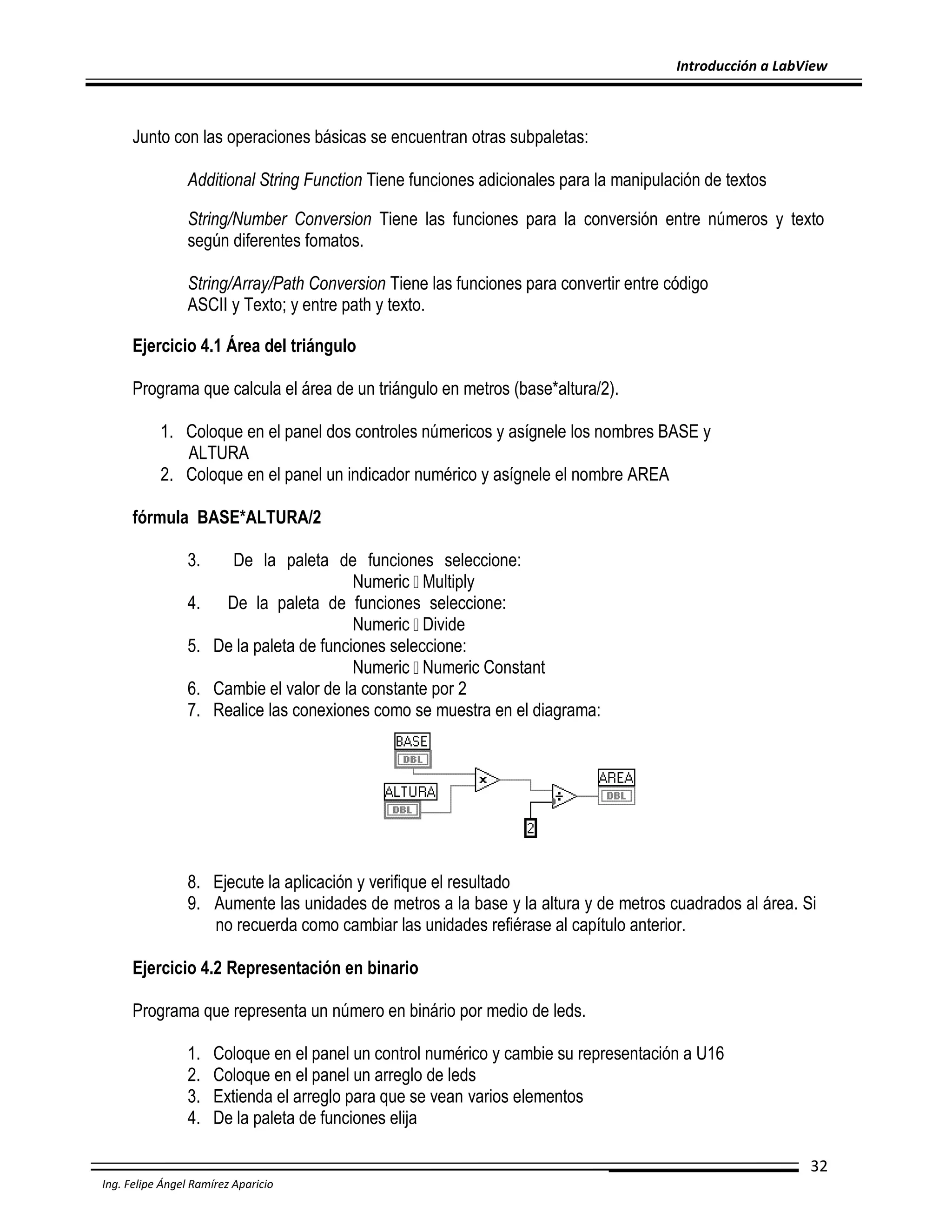 Introducción a LabView

Junto con las operaciones básicas se encuentran otras subpaletas:
Additional String Function Tiene funciones adicionales para la manipulación de textos
String/Number Conversion Tiene las funciones para la conversión entre números y texto
según diferentes fomatos.
String/Array/Path Conversion Tiene las funciones para convertir entre código
ASCII y Texto; y entre path y texto.
Ejercicio 4.1 Área del triángulo
Programa que calcula el área de un triángulo en metros (base*altura/2).
1. Coloque en el panel dos controles númericos y asígnele los nombres BASE y
ALTURA
2. Coloque en el panel un indicador numérico y asígnele el nombre AREA
fórmula BASE*ALTURA/2
3.
4.
5.
6.
7.

De la paleta de funciones seleccione:
Numeric Multiply
De la paleta de funciones seleccione:
Numeric Divide
De la paleta de funciones seleccione:
Numeric Numeric Constant
Cambie el valor de la constante por 2
Realice las conexiones como se muestra en el diagrama:

8. Ejecute la aplicación y verifique el resultado
9. Aumente las unidades de metros a la base y la altura y de metros cuadrados al área. Si
no recuerda como cambiar las unidades refiérase al capítulo anterior.
Ejercicio 4.2 Representación en binario
Programa que representa un número en binário por medio de leds.
1.
2.
3.
4.

Coloque en el panel un control numérico y cambie su representación a U16
Coloque en el panel un arreglo de leds
Extienda el arreglo para que se vean varios elementos
De la paleta de funciones elija
32

Ing. Felipe Ángel Ramírez Aparicio

 