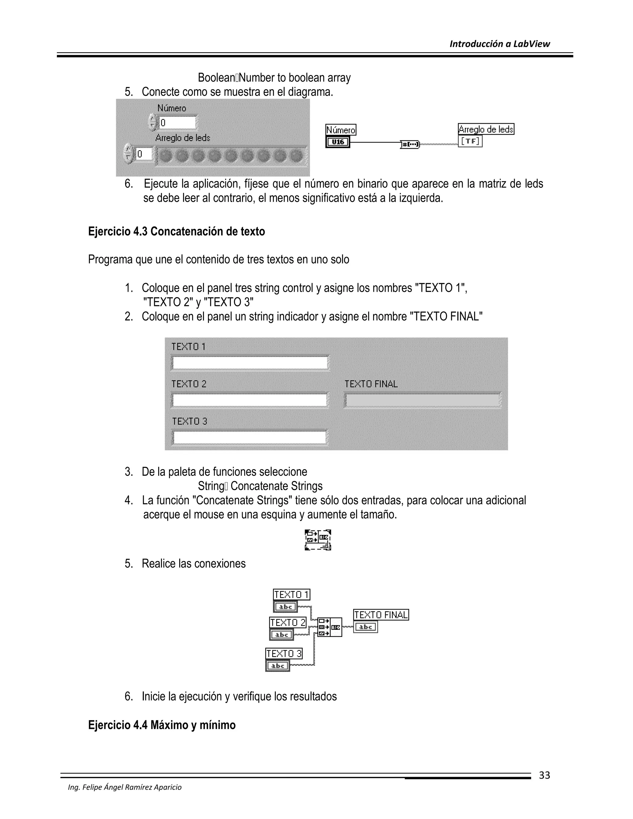 Introducción a LabView

Boolean Number to boolean array
5. Conecte como se muestra en el diagrama.

6. Ejecute la aplicación, fíjese que el número en binario que aparece en la matriz de leds
se debe leer al contrario, el menos significativo está a la izquierda.
Ejercicio 4.3 Concatenación de texto
Programa que une el contenido de tres textos en uno solo
1. Coloque en el panel tres string control y asigne los nombres "TEXTO 1",
"TEXTO 2" y "TEXTO 3"
2. Coloque en el panel un string indicador y asigne el nombre "TEXTO FINAL"

3. De la paleta de funciones seleccione
String Concatenate Strings
4. La función "Concatenate Strings" tiene sólo dos entradas, para colocar una adicional
acerque el mouse en una esquina y aumente el tamaño.

5. Realice las conexiones

6. Inicie la ejecución y verifique los resultados
Ejercicio 4.4 Máximo y mínimo

33
Ing. Felipe Ángel Ramírez Aparicio

 