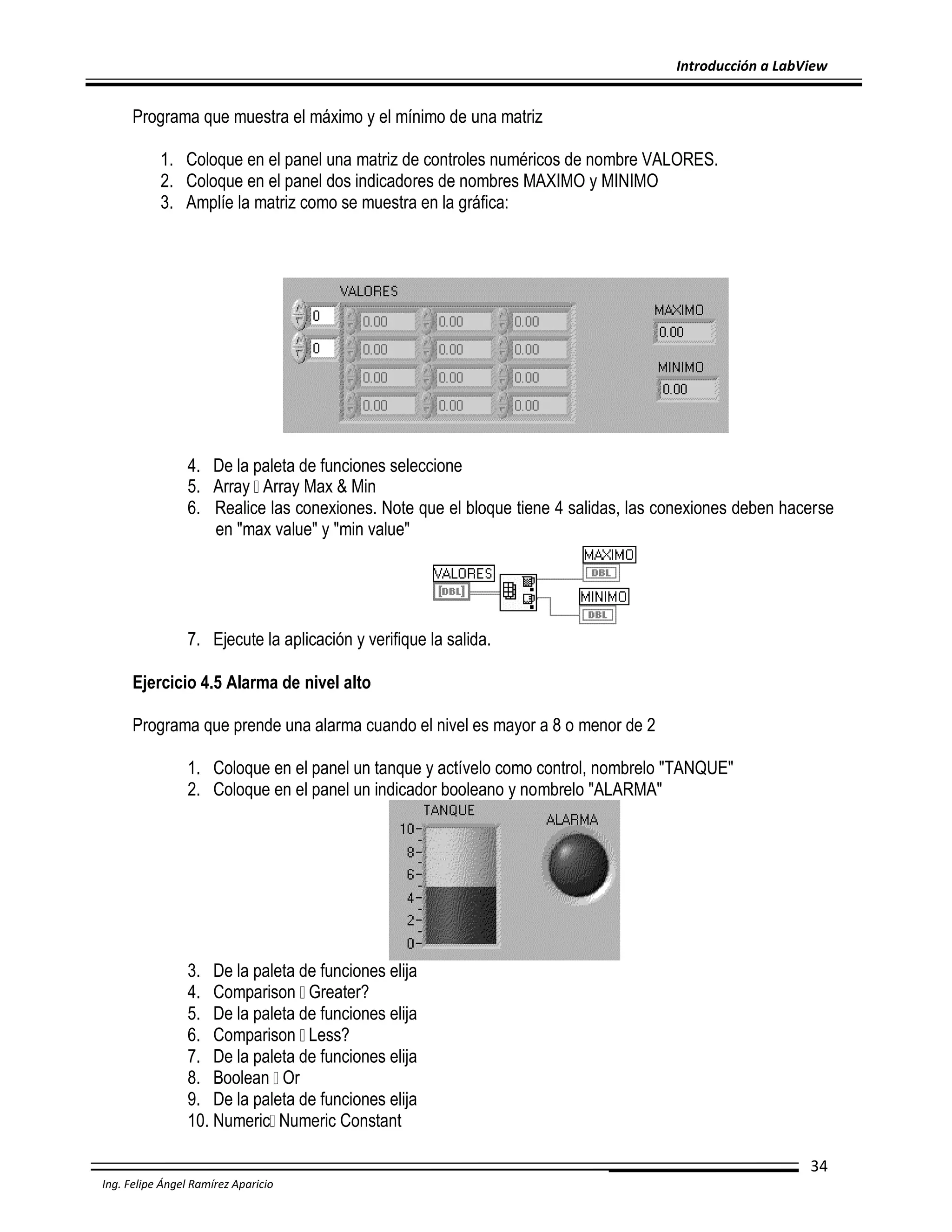 Introducción a LabView

Programa que muestra el máximo y el mínimo de una matriz
1. Coloque en el panel una matriz de controles numéricos de nombre VALORES.
2. Coloque en el panel dos indicadores de nombres MAXIMO y MINIMO
3. Amplíe la matriz como se muestra en la gráfica:

4. De la paleta de funciones seleccione
5. Array Array Max & Min
6. Realice las conexiones. Note que el bloque tiene 4 salidas, las conexiones deben hacerse
en "max value" y "min value"

7. Ejecute la aplicación y verifique la salida.
Ejercicio 4.5 Alarma de nivel alto
Programa que prende una alarma cuando el nivel es mayor a 8 o menor de 2
1. Coloque en el panel un tanque y actívelo como control, nombrelo "TANQUE"
2. Coloque en el panel un indicador booleano y nombrelo "ALARMA"

3. De la paleta de funciones elija
4. Comparison Greater?
5. De la paleta de funciones elija
6. Comparison Less?
7. De la paleta de funciones elija
8. Boolean Or
9. De la paleta de funciones elija
10. Numeric Numeric Constant
34
Ing. Felipe Ángel Ramírez Aparicio

 