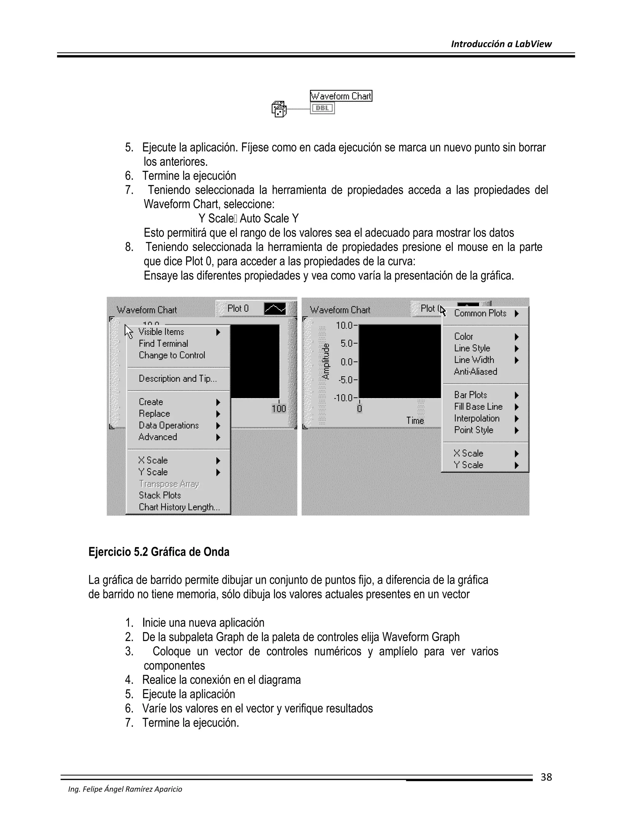 Introducción a LabView

5. Ejecute la aplicación. Fíjese como en cada ejecución se marca un nuevo punto sin borrar
los anteriores.
6. Termine la ejecución
7. Teniendo seleccionada la herramienta de propiedades acceda a las propiedades del
Waveform Chart, seleccione:
Y Scale Auto Scale Y
Esto permitirá que el rango de los valores sea el adecuado para mostrar los datos
8. Teniendo seleccionada la herramienta de propiedades presione el mouse en la parte
que dice Plot 0, para acceder a las propiedades de la curva:
Ensaye las diferentes propiedades y vea como varía la presentación de la gráfica.

Ejercicio 5.2 Gráfica de Onda
La gráfica de barrido permite dibujar un conjunto de puntos fijo, a diferencia de la gráfica
de barrido no tiene memoria, sólo dibuja los valores actuales presentes en un vector
1. Inicie una nueva aplicación
2. De la subpaleta Graph de la paleta de controles elija Waveform Graph
3.
Coloque un vector de controles numéricos y amplíelo para ver varios
componentes
4. Realice la conexión en el diagrama
5. Ejecute la aplicación
6. Varíe los valores en el vector y verifique resultados
7. Termine la ejecución.

38
Ing. Felipe Ángel Ramírez Aparicio

 