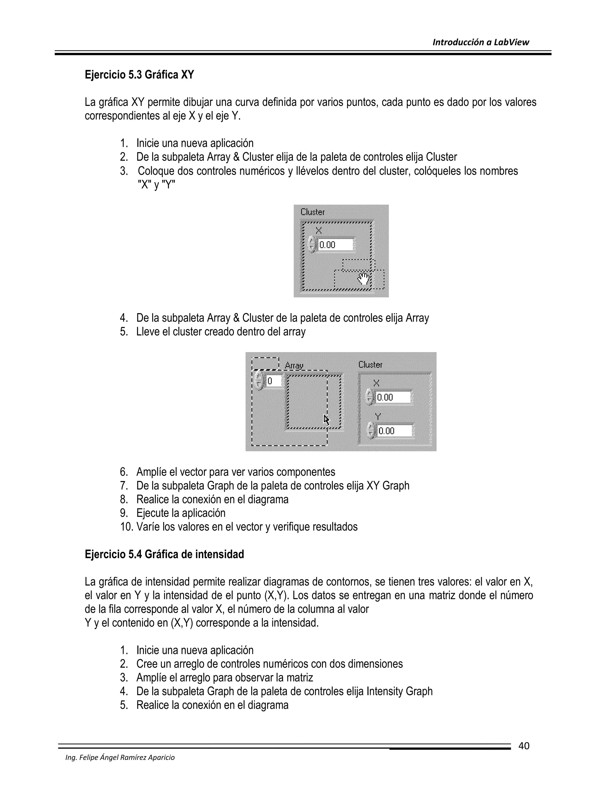 Introducción a LabView

Ejercicio 5.3 Gráfica XY
La gráfica XY permite dibujar una curva definida por varios puntos, cada punto es dado por los valores
correspondientes al eje X y el eje Y.
1. Inicie una nueva aplicación
2. De la subpaleta Array & Cluster elija de la paleta de controles elija Cluster
3. Coloque dos controles numéricos y llévelos dentro del cluster, colóqueles los nombres
"X" y "Y"

4. De la subpaleta Array & Cluster de la paleta de controles elija Array
5. Lleve el cluster creado dentro del array

6. Amplíe el vector para ver varios componentes
7. De la subpaleta Graph de la paleta de controles elija XY Graph
8. Realice la conexión en el diagrama
9. Ejecute la aplicación
10. Varíe los valores en el vector y verifique resultados
Ejercicio 5.4 Gráfica de intensidad
La gráfica de intensidad permite realizar diagramas de contornos, se tienen tres valores: el valor en X,
el valor en Y y la intensidad de el punto (X,Y). Los datos se entregan en una matriz donde el número
de la fila corresponde al valor X, el número de la columna al valor
Y y el contenido en (X,Y) corresponde a la intensidad.
1.
2.
3.
4.
5.

Inicie una nueva aplicación
Cree un arreglo de controles numéricos con dos dimensiones
Amplíe el arreglo para observar la matriz
De la subpaleta Graph de la paleta de controles elija Intensity Graph
Realice la conexión en el diagrama
40

Ing. Felipe Ángel Ramírez Aparicio

 