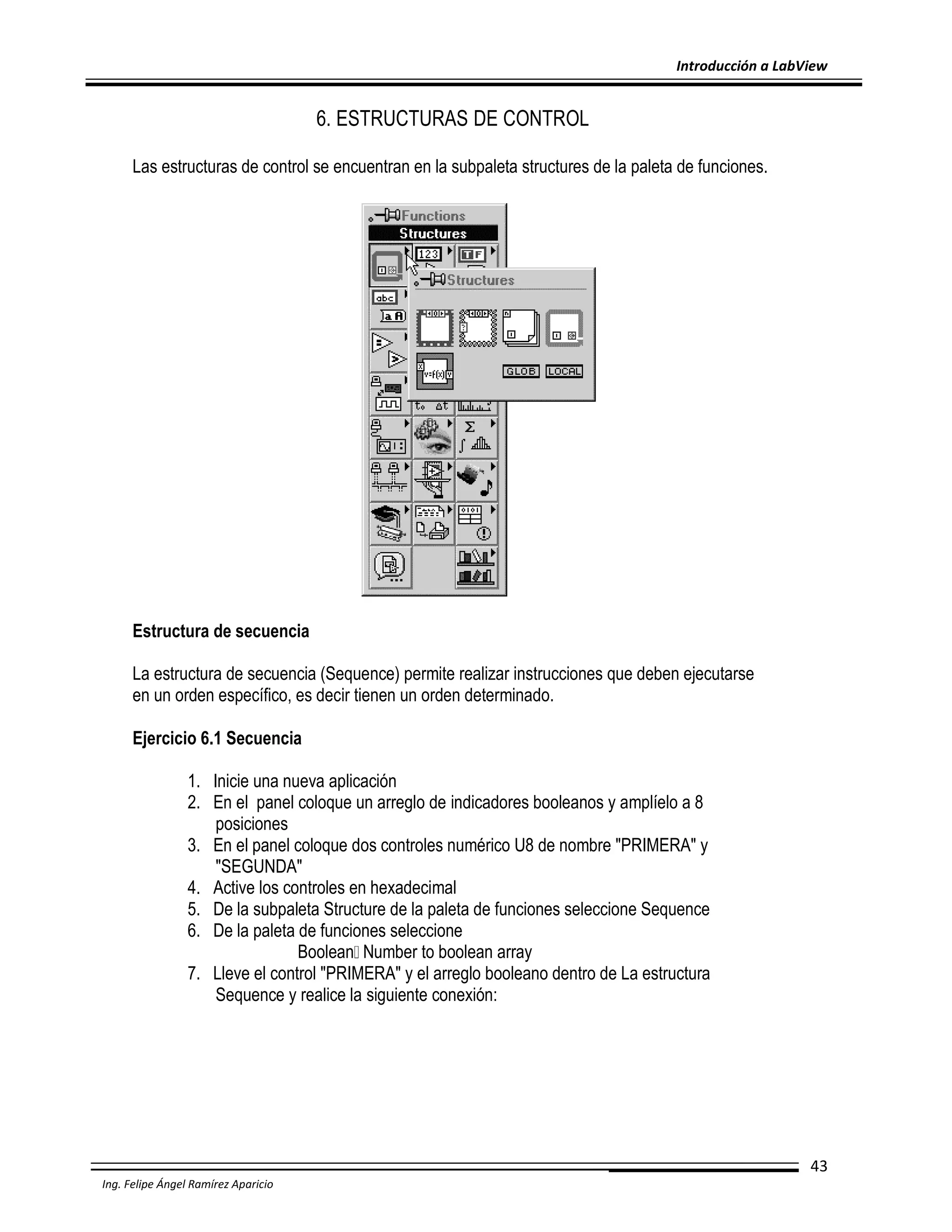 Introducción a LabView

6. ESTRUCTURAS DE CONTROL
Las estructuras de control se encuentran en la subpaleta structures de la paleta de funciones.

Estructura de secuencia
La estructura de secuencia (Sequence) permite realizar instrucciones que deben ejecutarse
en un orden específico, es decir tienen un orden determinado.
Ejercicio 6.1 Secuencia
1. Inicie una nueva aplicación
2. En el panel coloque un arreglo de indicadores booleanos y amplíelo a 8
posiciones
3. En el panel coloque dos controles numérico U8 de nombre "PRIMERA" y
"SEGUNDA"
4. Active los controles en hexadecimal
5. De la subpaleta Structure de la paleta de funciones seleccione Sequence
6. De la paleta de funciones seleccione
Boolean Number to boolean array
7. Lleve el control "PRIMERA" y el arreglo booleano dentro de La estructura
Sequence y realice la siguiente conexión:

43
Ing. Felipe Ángel Ramírez Aparicio

 