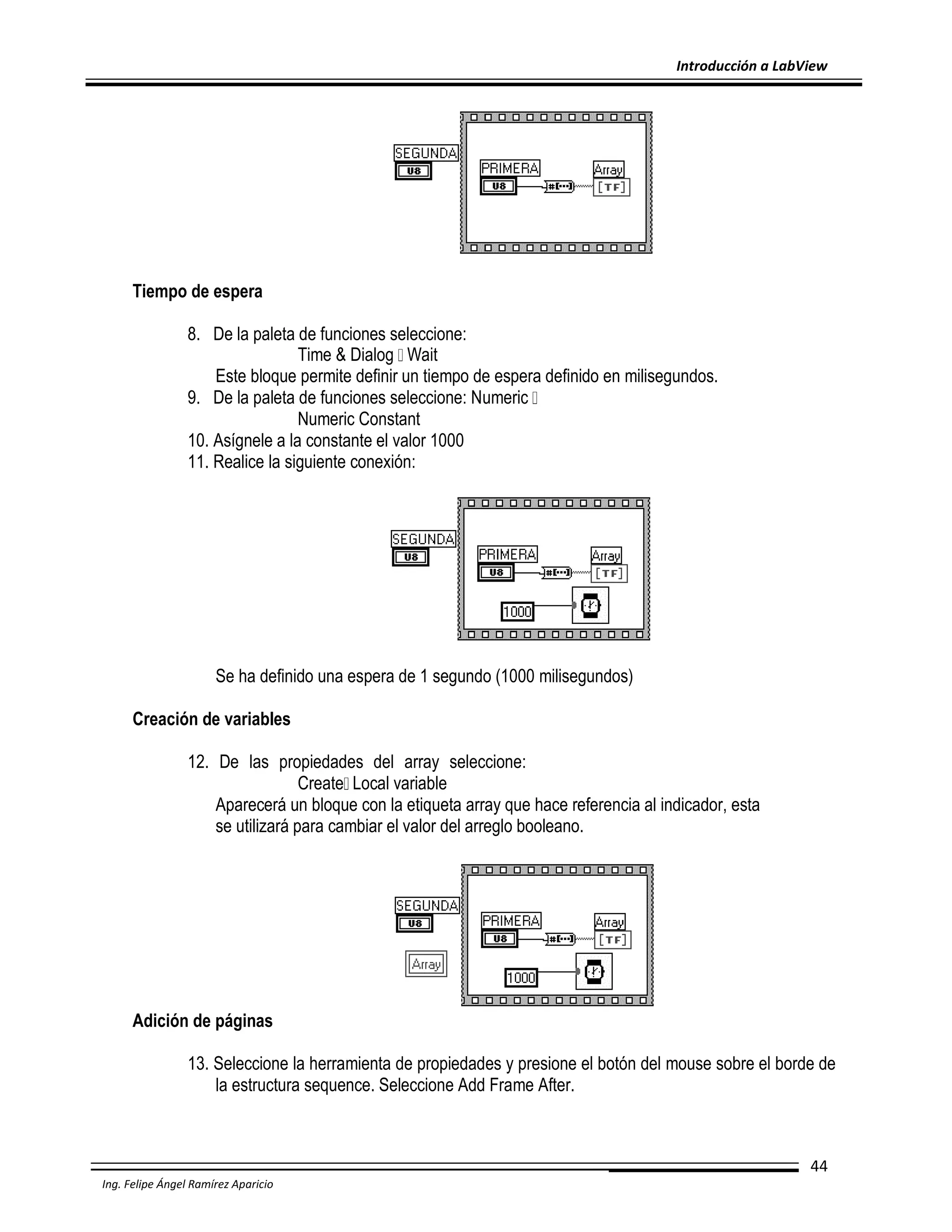 Introducción a LabView

Tiempo de espera
8. De la paleta de funciones seleccione:
Time & Dialog Wait
Este bloque permite definir un tiempo de espera definido en milisegundos.
9. De la paleta de funciones seleccione: Numeric
Numeric Constant
10. Asígnele a la constante el valor 1000
11. Realice la siguiente conexión:

Se ha definido una espera de 1 segundo (1000 milisegundos)
Creación de variables
12. De las propiedades del array seleccione:
Create Local variable
Aparecerá un bloque con la etiqueta array que hace referencia al indicador, esta
se utilizará para cambiar el valor del arreglo booleano.

Adición de páginas
13. Seleccione la herramienta de propiedades y presione el botón del mouse sobre el borde de
la estructura sequence. Seleccione Add Frame After.

44
Ing. Felipe Ángel Ramírez Aparicio

 