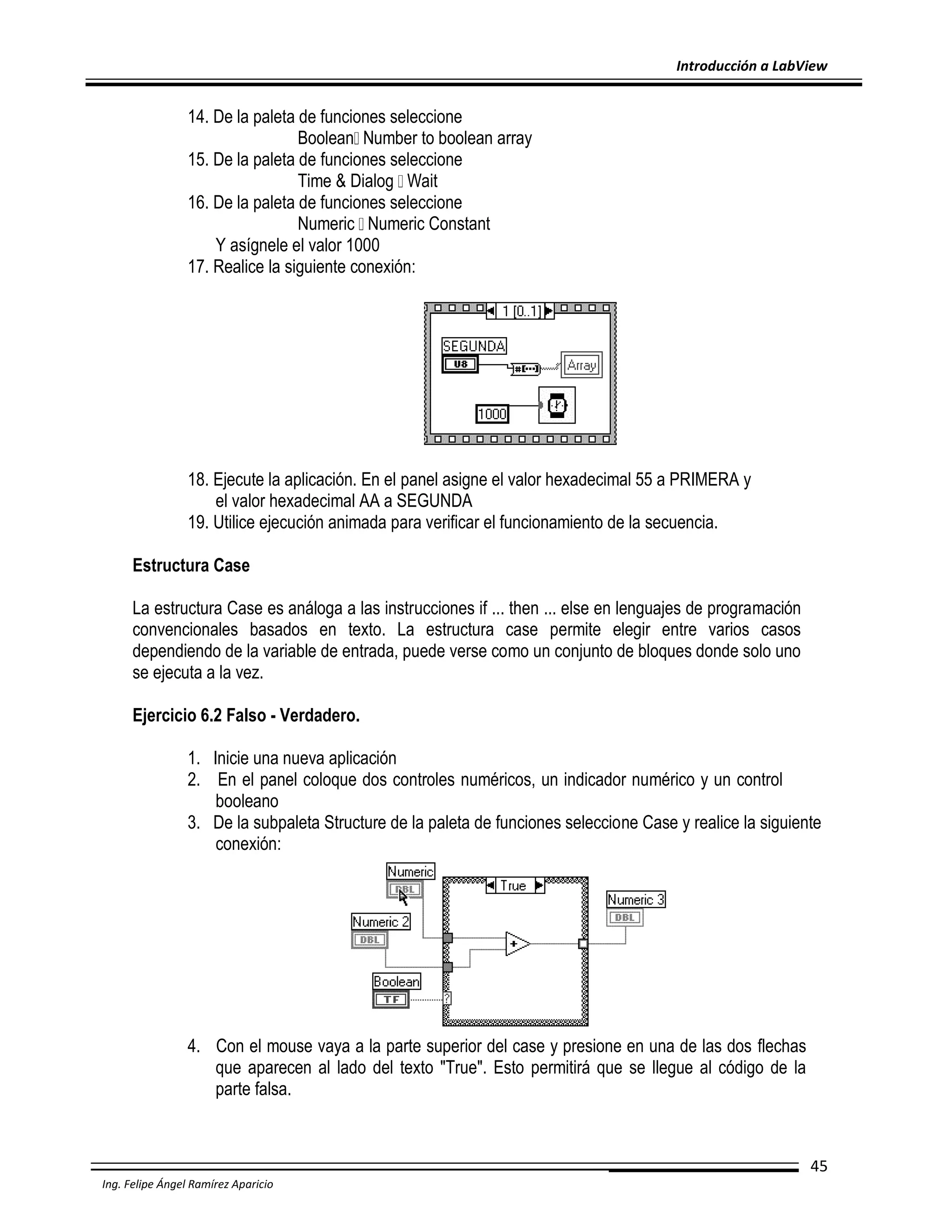 Introducción a LabView

14. De la paleta de funciones seleccione
Boolean Number to boolean array
15. De la paleta de funciones seleccione
Time & Dialog Wait
16. De la paleta de funciones seleccione
Numeric Numeric Constant
Y asígnele el valor 1000
17. Realice la siguiente conexión:

18. Ejecute la aplicación. En el panel asigne el valor hexadecimal 55 a PRIMERA y
el valor hexadecimal AA a SEGUNDA
19. Utilice ejecución animada para verificar el funcionamiento de la secuencia.
Estructura Case
La estructura Case es análoga a las instrucciones if ... then ... else en lenguajes de programación
convencionales basados en texto. La estructura case permite elegir entre varios casos
dependiendo de la variable de entrada, puede verse como un conjunto de bloques donde solo uno
se ejecuta a la vez.
Ejercicio 6.2 Falso - Verdadero.
1. Inicie una nueva aplicación
2. En el panel coloque dos controles numéricos, un indicador numérico y un control
booleano
3. De la subpaleta Structure de la paleta de funciones seleccione Case y realice la siguiente
conexión:

4. Con el mouse vaya a la parte superior del case y presione en una de las dos flechas
que aparecen al lado del texto "True". Esto permitirá que se llegue al código de la
parte falsa.

45
Ing. Felipe Ángel Ramírez Aparicio

 