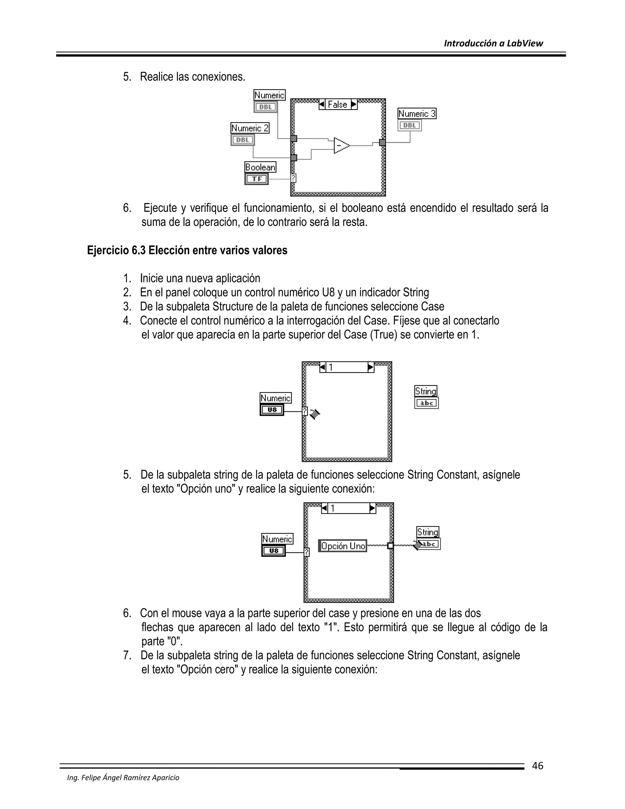 Introducción a LabView

5. Realice las conexiones.

6. Ejecute y verifique el funcionamiento, si el booleano está encendido el resultado será la
suma de la operación, de lo contrario será la resta.
Ejercicio 6.3 Elección entre varios valores
1.
2.
3.
4.

Inicie una nueva aplicación
En el panel coloque un control numérico U8 y un indicador String
De la subpaleta Structure de la paleta de funciones seleccione Case
Conecte el control numérico a la interrogación del Case. Fíjese que al conectarlo
el valor que aparecía en la parte superior del Case (True) se convierte en 1.

5. De la subpaleta string de la paleta de funciones seleccione String Constant, asígnele
el texto "Opción uno" y realice la siguiente conexión:

6. Con el mouse vaya a la parte superior del case y presione en una de las dos
flechas que aparecen al lado del texto "1". Esto permitirá que se llegue al código de la
parte "0".
7. De la subpaleta string de la paleta de funciones seleccione String Constant, asígnele
el texto "Opción cero" y realice la siguiente conexión:

46
Ing. Felipe Ángel Ramírez Aparicio

 