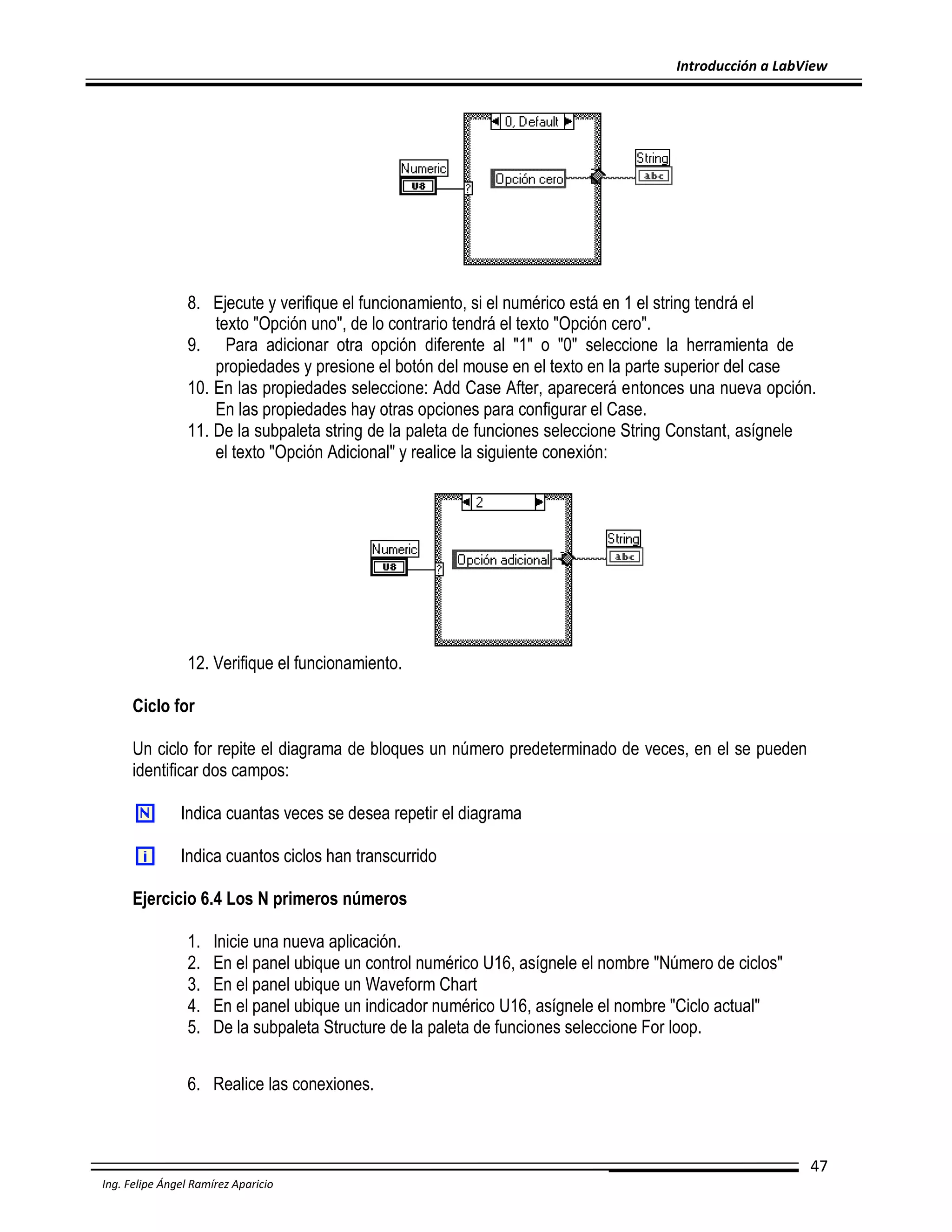 Introducción a LabView

8. Ejecute y verifique el funcionamiento, si el numérico está en 1 el string tendrá el
texto "Opción uno", de lo contrario tendrá el texto "Opción cero".
9. Para adicionar otra opción diferente al "1" o "0" seleccione la herramienta de
propiedades y presione el botón del mouse en el texto en la parte superior del case
10. En las propiedades seleccione: Add Case After, aparecerá entonces una nueva opción.
En las propiedades hay otras opciones para configurar el Case.
11. De la subpaleta string de la paleta de funciones seleccione String Constant, asígnele
el texto "Opción Adicional" y realice la siguiente conexión:

12. Verifique el funcionamiento.
Ciclo for
Un ciclo for repite el diagrama de bloques un número predeterminado de veces, en el se pueden
identificar dos campos:
Indica cuantas veces se desea repetir el diagrama
Indica cuantos ciclos han transcurrido
Ejercicio 6.4 Los N primeros números
1.
2.
3.
4.
5.

Inicie una nueva aplicación.
En el panel ubique un control numérico U16, asígnele el nombre "Número de ciclos"
En el panel ubique un Waveform Chart
En el panel ubique un indicador numérico U16, asígnele el nombre "Ciclo actual"
De la subpaleta Structure de la paleta de funciones seleccione For loop.

6. Realice las conexiones.

47
Ing. Felipe Ángel Ramírez Aparicio

 