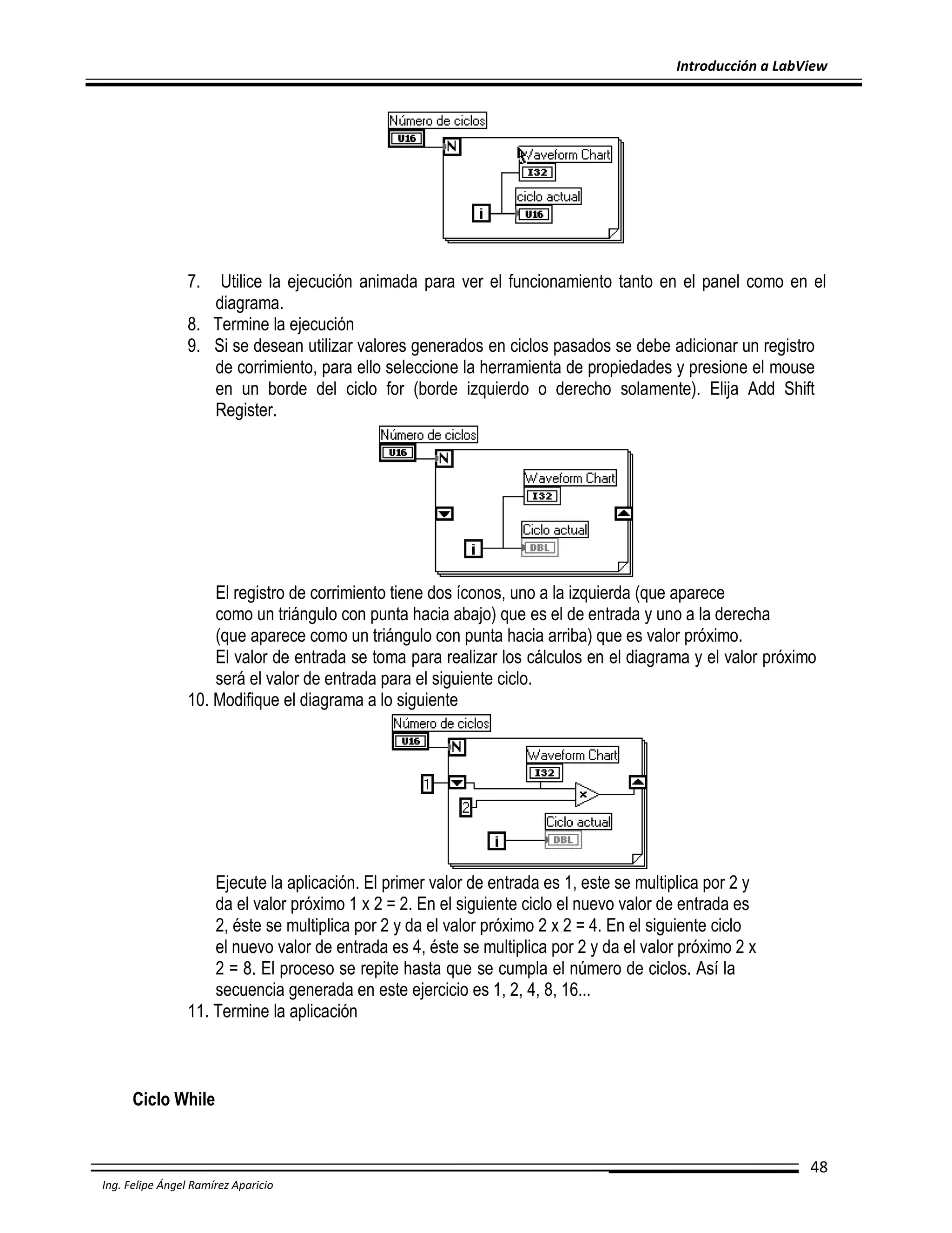 Introducción a LabView

7.

Utilice la ejecución animada para ver el funcionamiento tanto en el panel como en el
diagrama.
8. Termine la ejecución
9. Si se desean utilizar valores generados en ciclos pasados se debe adicionar un registro
de corrimiento, para ello seleccione la herramienta de propiedades y presione el mouse
en un borde del ciclo for (borde izquierdo o derecho solamente). Elija Add Shift
Register.

El registro de corrimiento tiene dos íconos, uno a la izquierda (que aparece
como un triángulo con punta hacia abajo) que es el de entrada y uno a la derecha
(que aparece como un triángulo con punta hacia arriba) que es valor próximo.
El valor de entrada se toma para realizar los cálculos en el diagrama y el valor próximo
será el valor de entrada para el siguiente ciclo.
10. Modifique el diagrama a lo siguiente

Ejecute la aplicación. El primer valor de entrada es 1, este se multiplica por 2 y
da el valor próximo 1 x 2 = 2. En el siguiente ciclo el nuevo valor de entrada es
2, éste se multiplica por 2 y da el valor próximo 2 x 2 = 4. En el siguiente ciclo
el nuevo valor de entrada es 4, éste se multiplica por 2 y da el valor próximo 2 x
2 = 8. El proceso se repite hasta que se cumpla el número de ciclos. Así la
secuencia generada en este ejercicio es 1, 2, 4, 8, 16...
11. Termine la aplicación

Ciclo While

48
Ing. Felipe Ángel Ramírez Aparicio

 