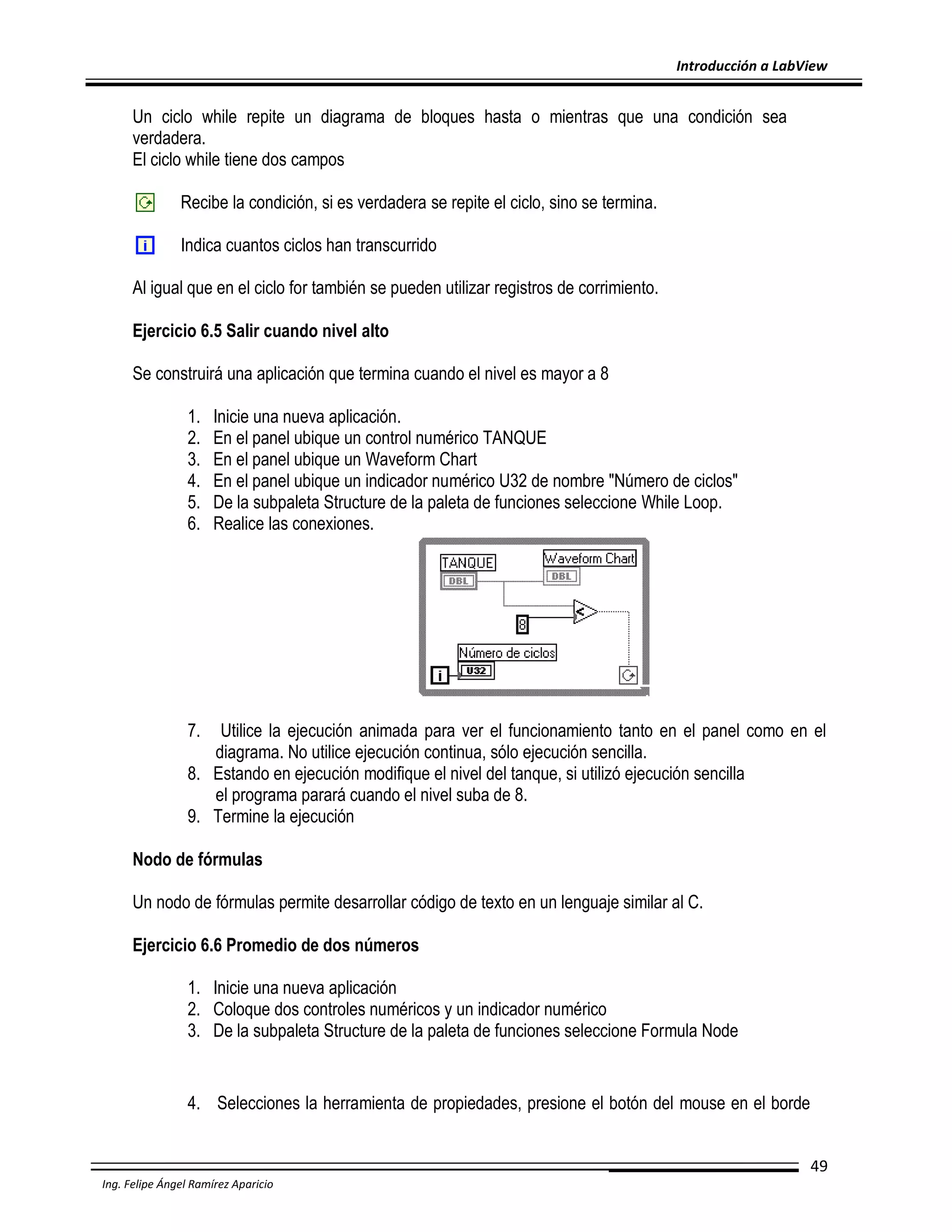 Introducción a LabView

Un ciclo while repite un diagrama de bloques hasta o mientras que una condición sea
verdadera.
El ciclo while tiene dos campos
Recibe la condición, si es verdadera se repite el ciclo, sino se termina.
Indica cuantos ciclos han transcurrido
Al igual que en el ciclo for también se pueden utilizar registros de corrimiento.
Ejercicio 6.5 Salir cuando nivel alto
Se construirá una aplicación que termina cuando el nivel es mayor a 8
1.
2.
3.
4.
5.
6.

Inicie una nueva aplicación.
En el panel ubique un control numérico TANQUE
En el panel ubique un Waveform Chart
En el panel ubique un indicador numérico U32 de nombre "Número de ciclos"
De la subpaleta Structure de la paleta de funciones seleccione While Loop.
Realice las conexiones.

7.

Utilice la ejecución animada para ver el funcionamiento tanto en el panel como en el
diagrama. No utilice ejecución continua, sólo ejecución sencilla.
8. Estando en ejecución modifique el nivel del tanque, si utilizó ejecución sencilla
el programa parará cuando el nivel suba de 8.
9. Termine la ejecución
Nodo de fórmulas
Un nodo de fórmulas permite desarrollar código de texto en un lenguaje similar al C.
Ejercicio 6.6 Promedio de dos números
1. Inicie una nueva aplicación
2. Coloque dos controles numéricos y un indicador numérico
3. De la subpaleta Structure de la paleta de funciones seleccione Formula Node

4. Selecciones la herramienta de propiedades, presione el botón del mouse en el borde
49
Ing. Felipe Ángel Ramírez Aparicio

 