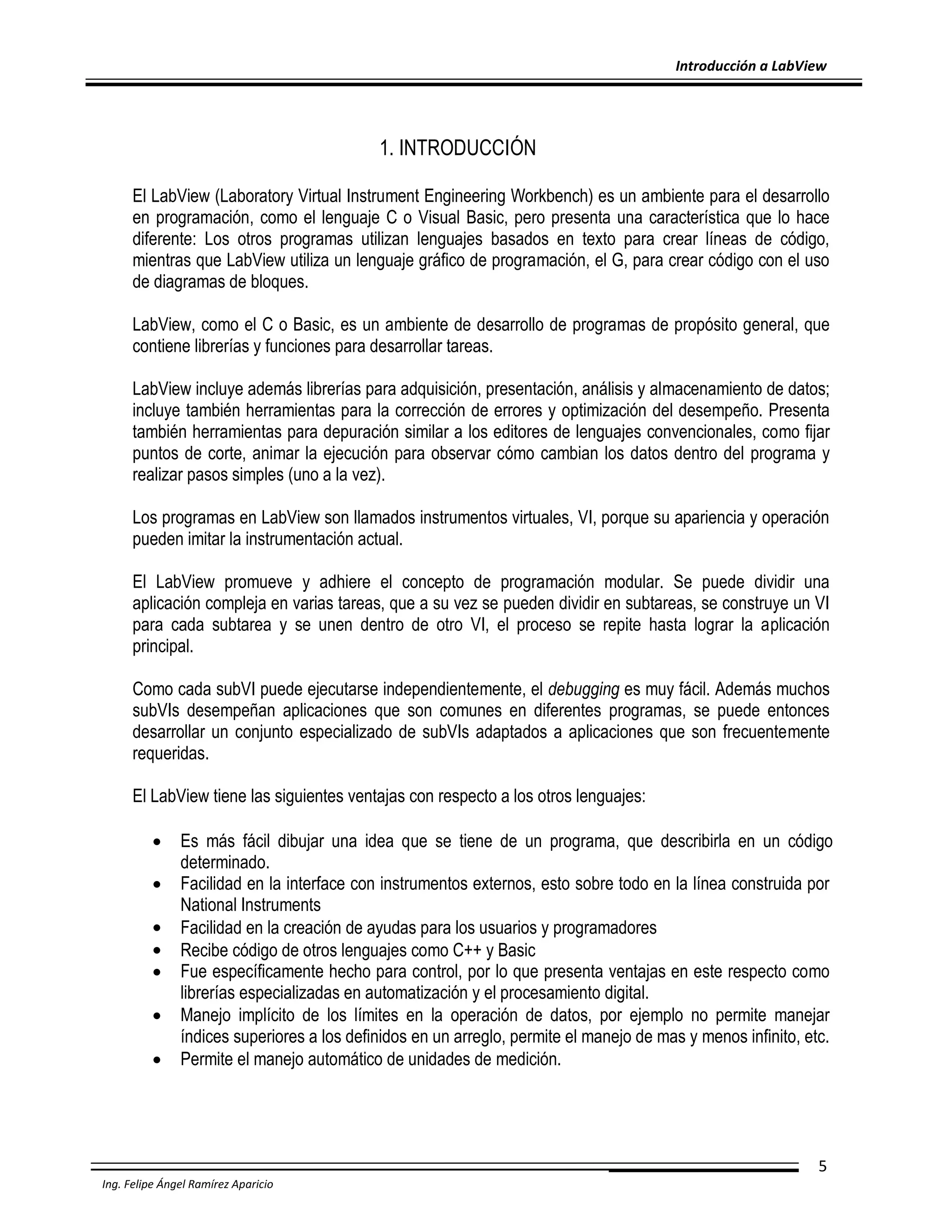 Introducción a LabView

1. INTRODUCCIÓN
El LabView (Laboratory Virtual Instrument Engineering Workbench) es un ambiente para el desarrollo
en programación, como el lenguaje C o Visual Basic, pero presenta una característica que lo hace
diferente: Los otros programas utilizan lenguajes basados en texto para crear líneas de código,
mientras que LabView utiliza un lenguaje gráfico de programación, el G, para crear código con el uso
de diagramas de bloques.
LabView, como el C o Basic, es un ambiente de desarrollo de programas de propósito general, que
contiene librerías y funciones para desarrollar tareas.
LabView incluye además librerías para adquisición, presentación, análisis y almacenamiento de datos;
incluye también herramientas para la corrección de errores y optimización del desempeño. Presenta
también herramientas para depuración similar a los editores de lenguajes convencionales, como fijar
puntos de corte, animar la ejecución para observar cómo cambian los datos dentro del programa y
realizar pasos simples (uno a la vez).
Los programas en LabView son llamados instrumentos virtuales, VI, porque su apariencia y operación
pueden imitar la instrumentación actual.
El LabView promueve y adhiere el concepto de programación modular. Se puede dividir una
aplicación compleja en varias tareas, que a su vez se pueden dividir en subtareas, se construye un VI
para cada subtarea y se unen dentro de otro VI, el proceso se repite hasta lograr la aplicación
principal.
Como cada subVI puede ejecutarse independientemente, el debugging es muy fácil. Además muchos
subVIs desempeñan aplicaciones que son comunes en diferentes programas, se puede entonces
desarrollar un conjunto especializado de subVIs adaptados a aplicaciones que son frecuentemente
requeridas.
El LabView tiene las siguientes ventajas con respecto a los otros lenguajes:








Es más fácil dibujar una idea que se tiene de un programa, que describirla en un código
determinado.
Facilidad en la interface con instrumentos externos, esto sobre todo en la línea construida por
National Instruments
Facilidad en la creación de ayudas para los usuarios y programadores
Recibe código de otros lenguajes como C++ y Basic
Fue específicamente hecho para control, por lo que presenta ventajas en este respecto como
librerías especializadas en automatización y el procesamiento digital.
Manejo implícito de los límites en la operación de datos, por ejemplo no permite manejar
índices superiores a los definidos en un arreglo, permite el manejo de mas y menos infinito, etc.
Permite el manejo automático de unidades de medición.

5
Ing. Felipe Ángel Ramírez Aparicio

 