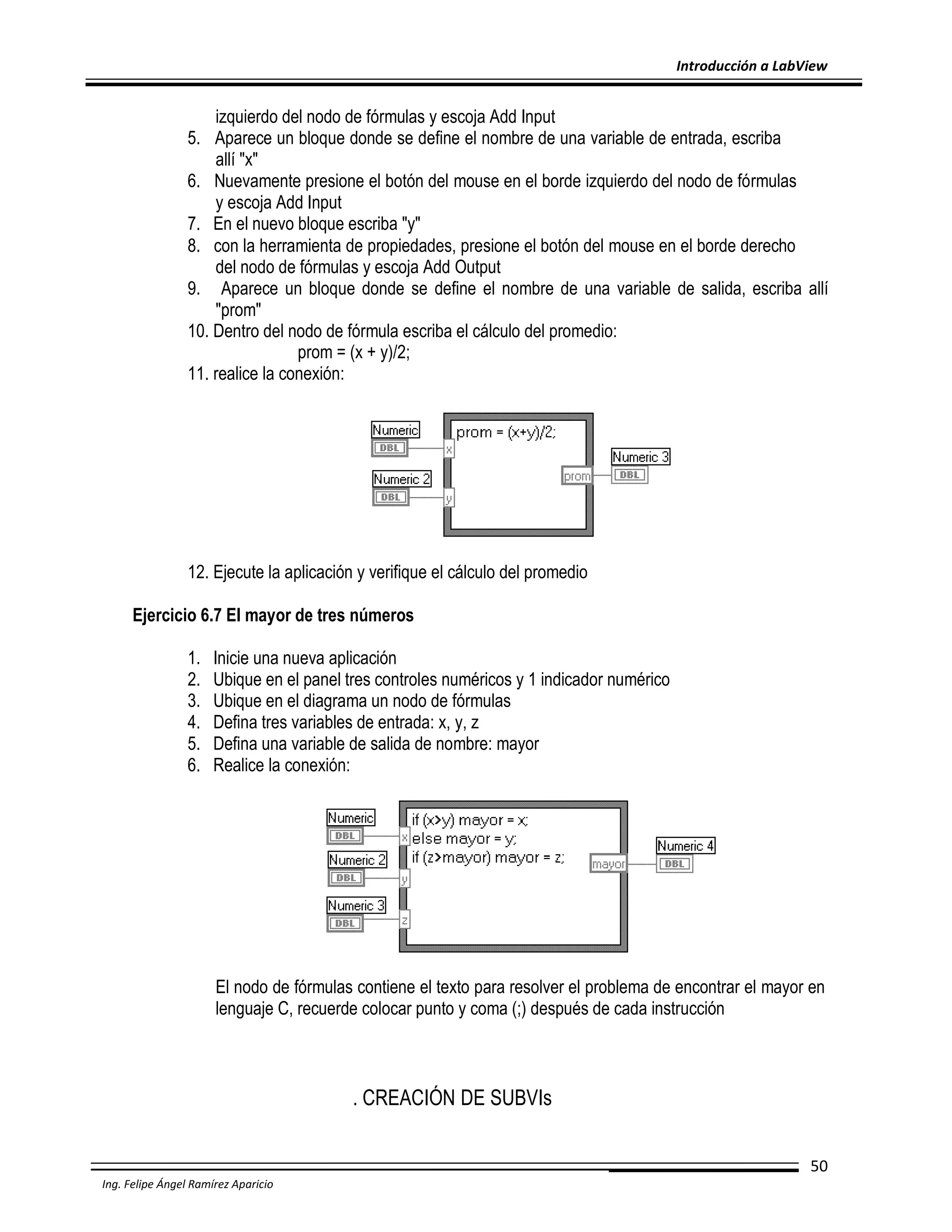 Introducción a LabView

izquierdo del nodo de fórmulas y escoja Add Input
5. Aparece un bloque donde se define el nombre de una variable de entrada, escriba
allí "x"
6. Nuevamente presione el botón del mouse en el borde izquierdo del nodo de fórmulas
y escoja Add Input
7. En el nuevo bloque escriba "y"
8. con la herramienta de propiedades, presione el botón del mouse en el borde derecho
del nodo de fórmulas y escoja Add Output
9. Aparece un bloque donde se define el nombre de una variable de salida, escriba allí
"prom"
10. Dentro del nodo de fórmula escriba el cálculo del promedio:
prom = (x + y)/2;
11. realice la conexión:

12. Ejecute la aplicación y verifique el cálculo del promedio
Ejercicio 6.7 El mayor de tres números
1.
2.
3.
4.
5.
6.

Inicie una nueva aplicación
Ubique en el panel tres controles numéricos y 1 indicador numérico
Ubique en el diagrama un nodo de fórmulas
Defina tres variables de entrada: x, y, z
Defina una variable de salida de nombre: mayor
Realice la conexión:

El nodo de fórmulas contiene el texto para resolver el problema de encontrar el mayor en
lenguaje C, recuerde colocar punto y coma (;) después de cada instrucción

. CREACIÓN DE SUBVIs
50
Ing. Felipe Ángel Ramírez Aparicio

 