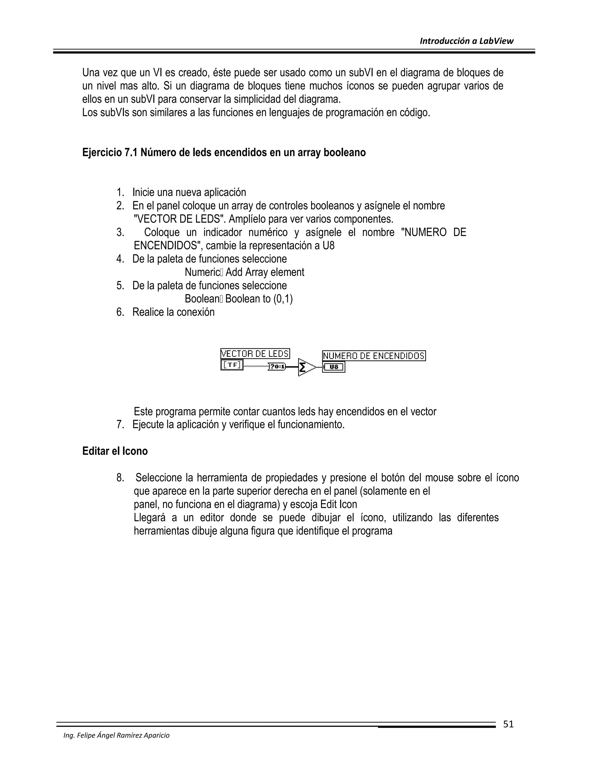 Introducción a LabView

Una vez que un VI es creado, éste puede ser usado como un subVI en el diagrama de bloques de
un nivel mas alto. Si un diagrama de bloques tiene muchos íconos se pueden agrupar varios de
ellos en un subVI para conservar la simplicidad del diagrama.
Los subVIs son similares a las funciones en lenguajes de programación en código.
Ejercicio 7.1 Número de leds encendidos en un array booleano
1. Inicie una nueva aplicación
2. En el panel coloque un array de controles booleanos y asígnele el nombre
"VECTOR DE LEDS". Amplíelo para ver varios componentes.
3.
Coloque un indicador numérico y asígnele el nombre "NUMERO DE
ENCENDIDOS", cambie la representación a U8
4. De la paleta de funciones seleccione
Numeric Add Array element
5. De la paleta de funciones seleccione
Boolean Boolean to (0,1)
6. Realice la conexión

Este programa permite contar cuantos leds hay encendidos en el vector
7. Ejecute la aplicación y verifique el funcionamiento.
Editar el Icono
8. Seleccione la herramienta de propiedades y presione el botón del mouse sobre el ícono
que aparece en la parte superior derecha en el panel (solamente en el
panel, no funciona en el diagrama) y escoja Edit Icon
Llegará a un editor donde se puede dibujar el ícono, utilizando las diferentes
herramientas dibuje alguna figura que identifique el programa

51
Ing. Felipe Ángel Ramírez Aparicio

 