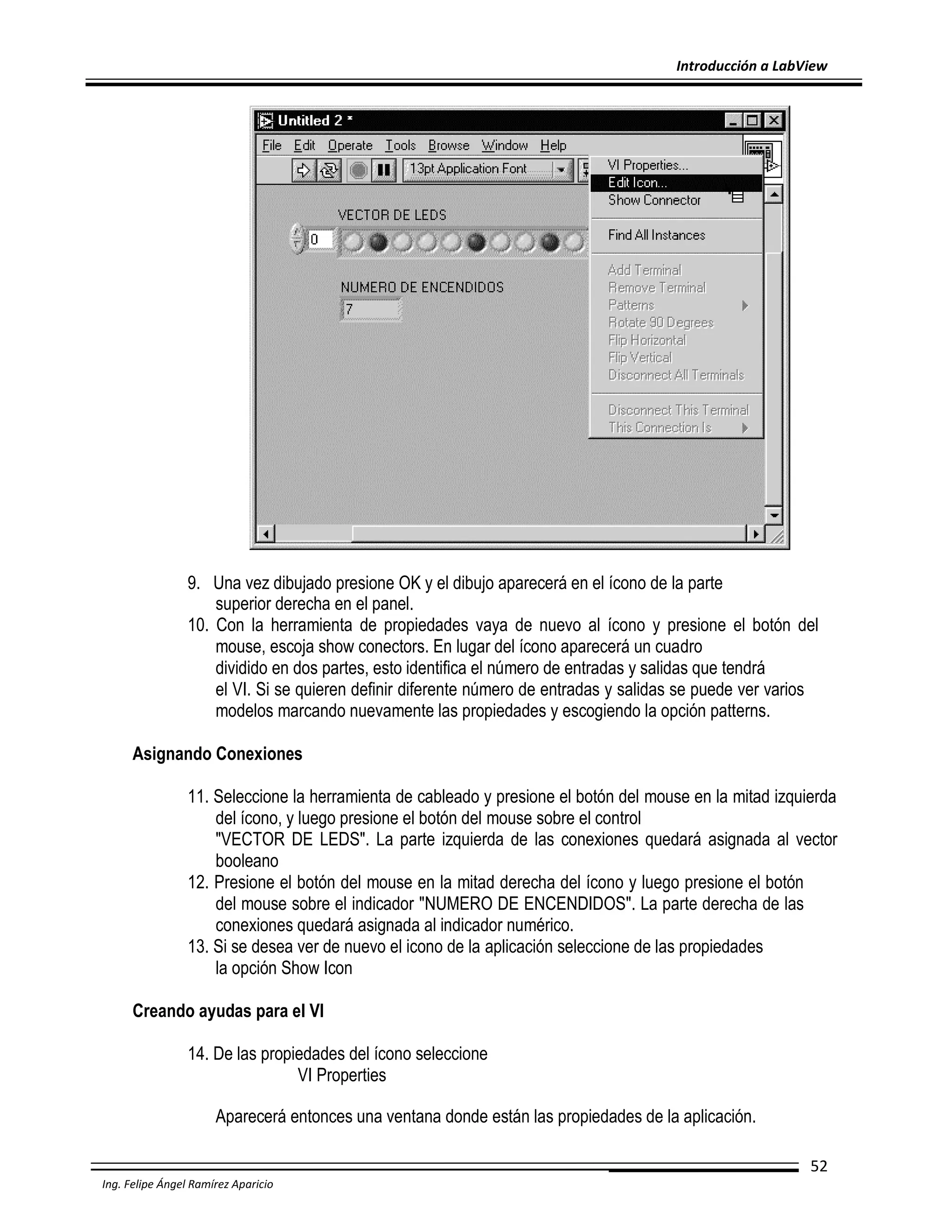 Introducción a LabView

9. Una vez dibujado presione OK y el dibujo aparecerá en el ícono de la parte
superior derecha en el panel.
10. Con la herramienta de propiedades vaya de nuevo al ícono y presione el botón del
mouse, escoja show conectors. En lugar del ícono aparecerá un cuadro
dividido en dos partes, esto identifica el número de entradas y salidas que tendrá
el VI. Si se quieren definir diferente número de entradas y salidas se puede ver varios
modelos marcando nuevamente las propiedades y escogiendo la opción patterns.
Asignando Conexiones
11. Seleccione la herramienta de cableado y presione el botón del mouse en la mitad izquierda
del ícono, y luego presione el botón del mouse sobre el control
"VECTOR DE LEDS". La parte izquierda de las conexiones quedará asignada al vector
booleano
12. Presione el botón del mouse en la mitad derecha del ícono y luego presione el botón
del mouse sobre el indicador "NUMERO DE ENCENDIDOS". La parte derecha de las
conexiones quedará asignada al indicador numérico.
13. Si se desea ver de nuevo el icono de la aplicación seleccione de las propiedades
la opción Show Icon
Creando ayudas para el VI
14. De las propiedades del ícono seleccione
VI Properties
Aparecerá entonces una ventana donde están las propiedades de la aplicación.
52
Ing. Felipe Ángel Ramírez Aparicio

 