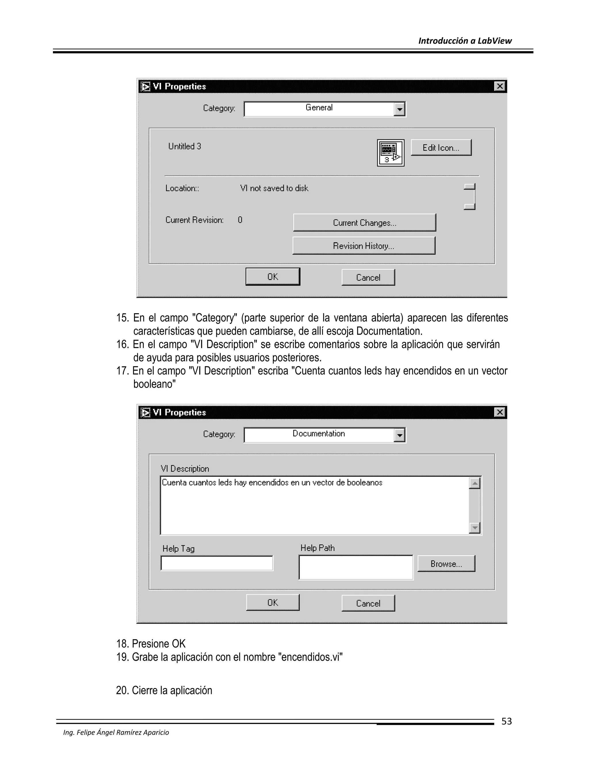 Introducción a LabView

15. En el campo "Category" (parte superior de la ventana abierta) aparecen las diferentes
características que pueden cambiarse, de allí escoja Documentation.
16. En el campo "VI Description" se escribe comentarios sobre la aplicación que servirán
de ayuda para posibles usuarios posteriores.
17. En el campo "VI Description" escriba "Cuenta cuantos leds hay encendidos en un vector
booleano"

18. Presione OK
19. Grabe la aplicación con el nombre "encendidos.vi"
20. Cierre la aplicación
53
Ing. Felipe Ángel Ramírez Aparicio

 
