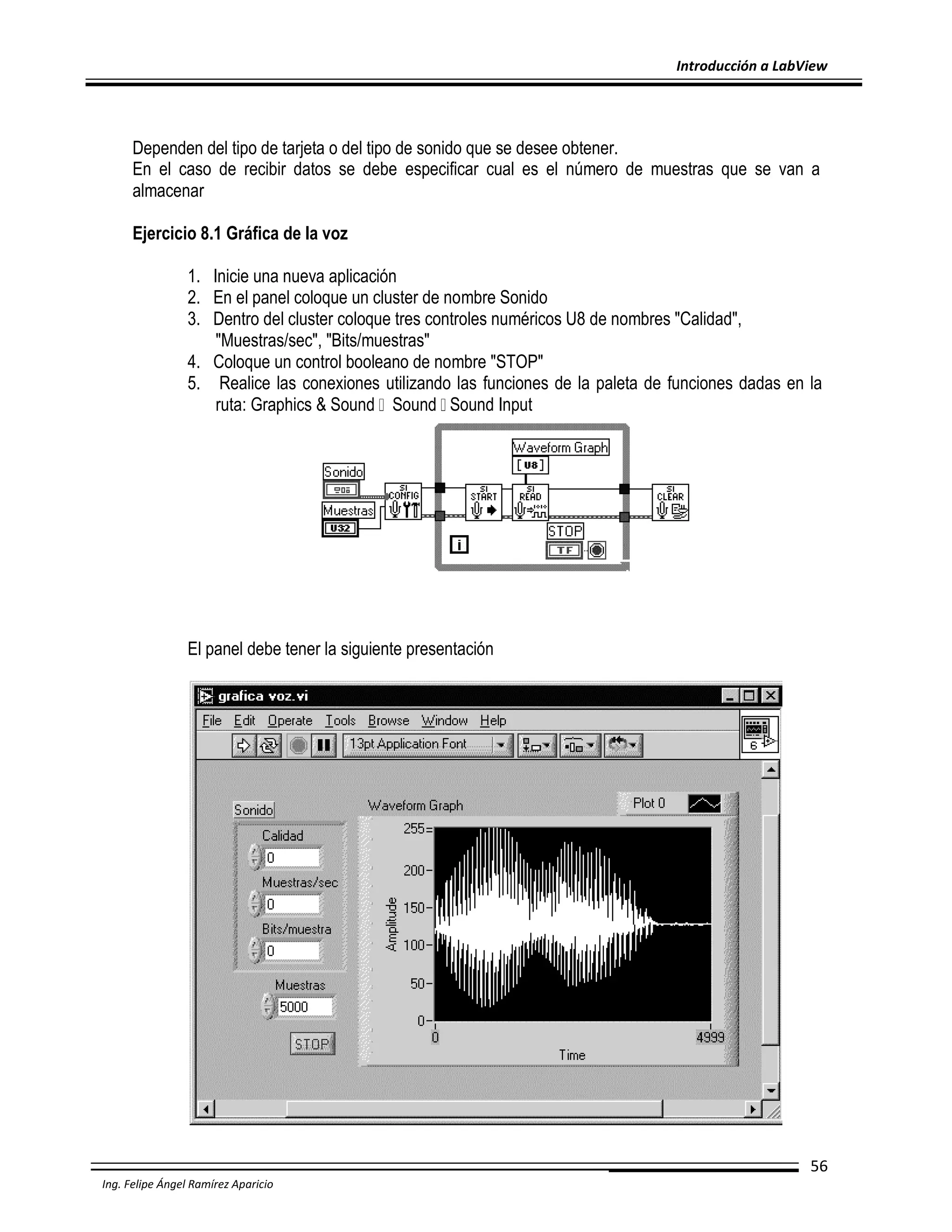 Introducción a LabView

Dependen del tipo de tarjeta o del tipo de sonido que se desee obtener.
En el caso de recibir datos se debe especificar cual es el número de muestras que se van a
almacenar
Ejercicio 8.1 Gráfica de la voz
1. Inicie una nueva aplicación
2. En el panel coloque un cluster de nombre Sonido
3. Dentro del cluster coloque tres controles numéricos U8 de nombres "Calidad",
"Muestras/sec", "Bits/muestras"
4. Coloque un control booleano de nombre "STOP"
5. Realice las conexiones utilizando las funciones de la paleta de funciones dadas en la
ruta: Graphics & Sound Sound Sound Input

El panel debe tener la siguiente presentación

56
Ing. Felipe Ángel Ramírez Aparicio

 
