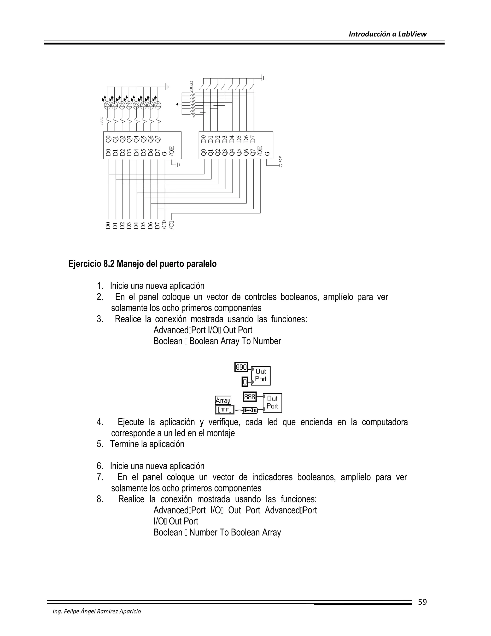 Introducción a LabView

Ejercicio 8.2 Manejo del puerto paralelo
1. Inicie una nueva aplicación
2. En el panel coloque un vector de controles booleanos, amplíelo para ver
solamente los ocho primeros componentes
3. Realice la conexión mostrada usando las funciones:
Advanced Port I/O Out Port
Boolean Boolean Array To Number

4.

Ejecute la aplicación y verifique, cada led que encienda en la computadora
corresponde a un led en el montaje
5. Termine la aplicación
6. Inicie una nueva aplicación
7. En el panel coloque un vector de indicadores booleanos, amplíelo para ver
solamente los ocho primeros componentes
8.
Realice la conexión mostrada usando las funciones:
Advanced Port I/O Out Port Advanced Port
I/O Out Port
Boolean Number To Boolean Array

59
Ing. Felipe Ángel Ramírez Aparicio

 
