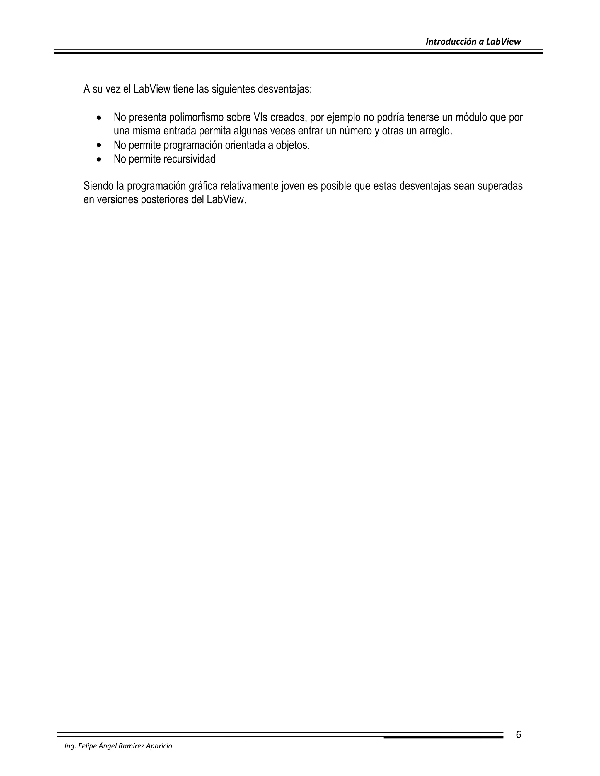 Introducción a LabView

A su vez el LabView tiene las siguientes desventajas:




No presenta polimorfismo sobre VIs creados, por ejemplo no podría tenerse un módulo que por
una misma entrada permita algunas veces entrar un número y otras un arreglo.
No permite programación orientada a objetos.
No permite recursividad

Siendo la programación gráfica relativamente joven es posible que estas desventajas sean superadas
en versiones posteriores del LabView.

6
Ing. Felipe Ángel Ramírez Aparicio

 