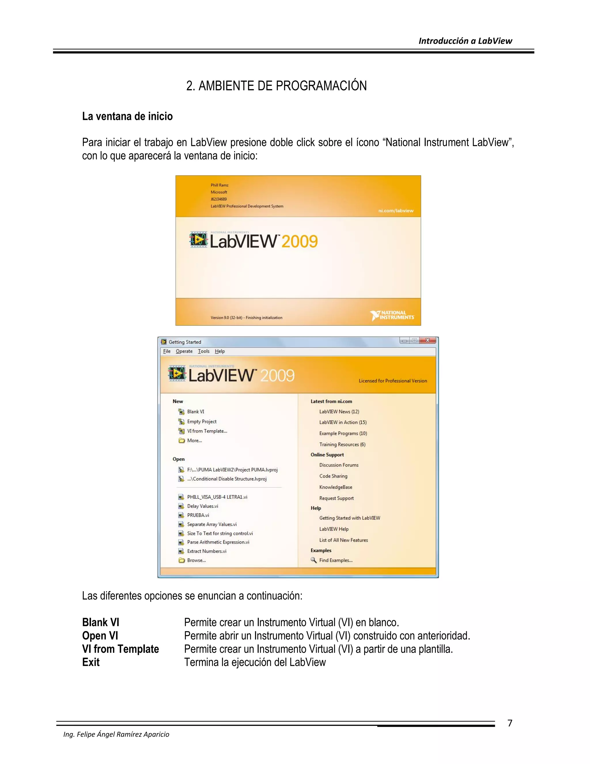 Introducción a LabView

2. AMBIENTE DE PROGRAMACIÓN
La ventana de inicio
Para iniciar el trabajo en LabView presione doble click sobre el ícono “National Instrument LabView”,
con lo que aparecerá la ventana de inicio:

Las diferentes opciones se enuncian a continuación:
Blank VI
Open VI
VI from Template
Exit

Permite crear un Instrumento Virtual (VI) en blanco.
Permite abrir un Instrumento Virtual (VI) construido con anterioridad.
Permite crear un Instrumento Virtual (VI) a partir de una plantilla.
Termina la ejecución del LabView

7
Ing. Felipe Ángel Ramírez Aparicio

 