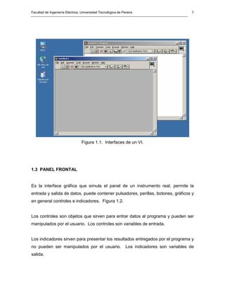 Facultad de Ingeniería Eléctrica, Universidad Tecnológica de Pereira                          7




                                 Figura 1.1. Interfaces de un VI.




1.3 PANEL FRONTAL


Es la interface gráfica que simula el panel de un instrumento real, permite la
entrada y salida de datos, puede contener pulsadores, perillas, botones, gráficos y
en general controles e indicadores. Figura 1.2.


Los controles son objetos que sirven para entrar datos al programa y pueden ser
manipulados por el usuario. Los controles son variables de entrada.


Los indicadores sirven para presentar los resultados entregados por el programa y
no pueden ser manipulados por el usuario.                      Los indicadores son variables de
salida.
 