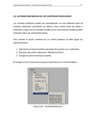 Facultad de Ingeniería Eléctrica Universidad Tecnológica de Pereira              101




2.8 ACCIONES MECÁNICAS DE LOS CONTROLES BOOLEANOS


Los controles booleanos pueden ser personalizados con seis diferentes tipos de
acciones mecánicas, permitiendo así obtener mayor control sobre las tareas a
desarrollar y lograr que los paneles frontales de los instrumentos virtuales puedan
parecerse más a los instrumentos físicos.


Para cambiar la acción mecánica de un control booleano se debe seguir los
siguientes pasos:


    1. Seleccionar el control booleano apropiado de acuerdo con su aplicación.
    2. Del menú del control, seleccionar “Mechanical Action”.
    3. Escoger la acción mecánica requerida.


En la figura 2.50 se observa las acciones mecánicas de un control booleano.




                                   Figura 2.50. Acciones Mecánicas.
 