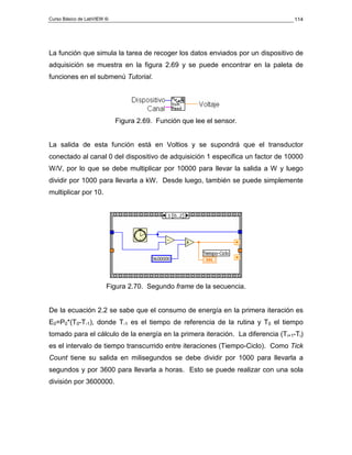 Curso Básico de LabVIEW 6i                                                        114




La función que simula la tarea de recoger los datos enviados por un dispositivo de
adquisición se muestra en la figura 2.69 y se puede encontrar en la paleta de
funciones en el submenú Tutorial.




                             Figura 2.69. Función que lee el sensor.


La salida de esta función está en Voltios y se supondrá que el transductor
conectado al canal 0 del dispositivo de adquisición 1 especifica un factor de 10000
W/V, por lo que se debe multiplicar por 10000 para llevar la salida a W y luego
dividir por 1000 para llevarla a kW. Desde luego, también se puede simplemente
multiplicar por 10.




                         Figura 2.70. Segundo frame de la secuencia.


De la ecuación 2.2 se sabe que el consumo de energía en la primera iteración es
E0=P0*(T0-T-1), donde T-1 es el tiempo de referencia de la rutina y T0 el tiempo
tomado para el cálculo de la energía en la primera iteración. La diferencia (Ti+1-Ti)
es el intervalo de tiempo transcurrido entre iteraciones (Tiempo-Ciclo). Como Tick
Count tiene su salida en milisegundos se debe dividir por 1000 para llevarla a
segundos y por 3600 para llevarla a horas. Esto se puede realizar con una sola
división por 3600000.
 