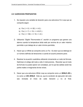 Facultad de Ingeniería Eléctrica Universidad Tecnológica de Pereira                                117




2.9 EJERCICIOS PROPUESTOS


    1. Se requiere una variable de iteración para una estructura For Loop que se
          comporte según:


              a) For ( i = 0; i <= 50; i = i+2 )
              b) For ( i = 7; i < 10; i = i+0.01 )
              c) For ( i = 100; i >= 10; i = i-5 )


    2. Utilizando “Digital Thermometer.vi”, escribir un programa que genere una
          alarma cuando la temperatura leída esté por encima de un valor máximo
          permitido o por debajo de un valor mínimo permitido.


    3. Hacer que un While se comporte como un For. Es decir que se detenga en
          un número definido de iteraciones o cuando el usuario presione parar.


    4. Resolver la ecuación cuadrática utilizando únicamente un nodo de fórmula.
          Optimizar el código del nodo a sólo 4 instrucciones. Recordar que el nodo
          de formula no puede operar con complejos, por lo que las salidas serán las
          partes reales e imaginarias de las raíces.


    5. Hacer que una estructura While Loop se comporte como un WHILE..DO y
          no como un DO..WHILE. Esto es, que la condición de ejecución del ciclo
          sea       revisada         al     inicio      de      cada   iteración   y   no   al   final.
 