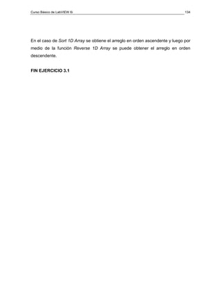 Curso Básico de LabVIEW 6i                                                    134




En el caso de Sort 1D Array se obtiene el arreglo en orden ascendente y luego por
medio de la función Reverse 1D Array se puede obtener el arreglo en orden
descendente.


FIN EJERCICIO 3.1
 