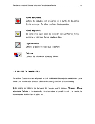 Facultad de Ingeniería Eléctrica, Universidad Tecnológica de Pereira                11




                    Punto de quiebre
                    Detiene la ejecución del programa en el punto del diagrama
                    donde se ponga. Se utiliza con fines de depuración.


                    Punto de prueba
                    Se pone sobre algún cable de conexión para verificar de forma
                    temporal el valor que fluye a través de éste.


                    Capturar color
                    Obtiene el color del objeto que se señale.


                    Colorear
                    Cambia los colores de objetos y fondos.




1.6 PALETA DE CONTROLES


Se utiliza únicamente en el panel frontal y contiene los objetos necesarios para
crear una interface de entrada y salida de datos (controles e indicadores).


Esta paleta se obtiene de la barra de menús con la opción Window>>Show
Controls Palette, o haciendo clic derecho sobre el panel frontal. La paleta de
controles se muestra en la figura 1.5.
 