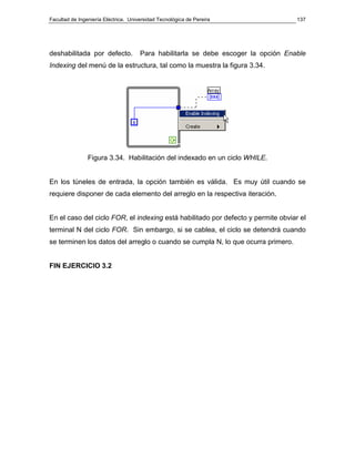 Facultad de Ingeniería Eléctrica. Universidad Tecnológica de Pereira                137




deshabilitada por defecto.            Para habilitarla se debe escoger la opción Enable
Indexing del menú de la estructura, tal como la muestra la figura 3.34.




                Figura 3.34. Habilitación del indexado en un ciclo WHILE.


En los túneles de entrada, la opción también es válida. Es muy útil cuando se
requiere disponer de cada elemento del arreglo en la respectiva iteración.


En el caso del ciclo FOR, el indexing está habilitado por defecto y permite obviar el
terminal N del ciclo FOR. Sin embargo, si se cablea, el ciclo se detendrá cuando
se terminen los datos del arreglo o cuando se cumpla N, lo que ocurra primero.


FIN EJERCICIO 3.2
 