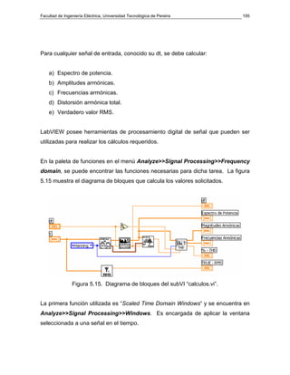 Facultad de Ingeniería Eléctrica, Universidad Tecnológica de Pereira        195




Para cualquier señal de entrada, conocido su dt, se debe calcular:


    a) Espectro de potencia.
    b) Amplitudes armónicas.
    c) Frecuencias armónicas.
    d) Distorsión armónica total.
    e) Verdadero valor RMS.


LabVIEW posee herramientas de procesamiento digital de señal que pueden ser
utilizadas para realizar los cálculos requeridos.


En la paleta de funciones en el menú Analyze>>Signal Processing>>Frequency
domain, se puede encontrar las funciones necesarias para dicha tarea. La figura
5.15 muestra el diagrama de bloques que calcula los valores solicitados.




                Figura 5.15. Diagrama de bloques del subVI “calculos.vi”.


La primera función utilizada es “Scaled Time Domain Windows“ y se encuentra en
Analyze>>Signal Processing>>Windows. Es encargada de aplicar la ventana
seleccionada a una señal en el tiempo.
 