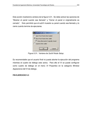 Facultad de Ingeniería Eléctrica, Universidad Tecnológica de Pereira           209




Esta acción mostrará la ventana de la figura 5.31. Se debe activar las opciones de
“Mostrar el panel cuando sea llamado” y “Cerrar el panel si originalmente es
cerrado”.     Esto permitirá que el subVI muestre su panel cuando sea llamado y lo
cierre cuando termine de ejecutarse.




                         Figura 5.31. Ventana de SubVI Node Setup.


Es recomendable que el usuario final no pueda abortar la ejecución del programa
mientras el cuadro de diálogo este activo. Para ello el VI se puede configurar
como cuadro de diálogo en el menú VI Properties en la categoría Window
Appearance del VI de diálogo.


FIN EJERCICIO 5.3
 