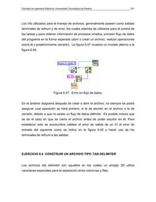 Facultad de Ingeniería Eléctrica, Universidad Tecnológica de Pereira            251




Los VIs utilizados para el manejo de archivos, generalmente poseen como salidas
terminales de refnum y de error, los cuales además de utilizarse para el control de
las tareas y para obtener información de procesos errados, proveen flujo de datos
del programa en la forma esperada (abrir o crear un archivo, realizar operaciones
sobre él y posteriormente cerrarlo). La figura 6.47 muestra un modelo alterno a la
figura 6.46.




                              Figura 6.47. Error en flujo de datos.


En el anterior diagrama después de crear o abrir el archivo, no siempre se podrá
asegurar cual operación se hará primero: si la de escribir en el archivo o la de
cerrarlo, debido a que no existe un flujo de datos definido. Es posible incluso que
se de el caso en que se cierre el archivo antes de poder escribir en él. Para
establecer esto se acostumbra cablear el error de salida de un VI al error de
entrada del siguiente como se indicó en la figura 6.45 y hacer uso de los
terminales de refnum a las salidas.




EJERCICIO 6.4 CONSTRUIR UN ARCHIVO TIPO TAB DELIMITER


Los archivos tab delimiter son aquellos en los cuales un arreglo 2D utiliza
caracteres especiales para la separación entre columnas y filas.
 