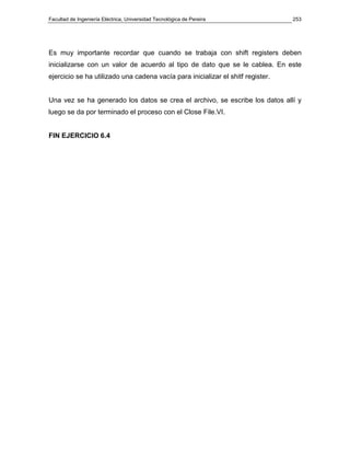 Facultad de Ingeniería Eléctrica, Universidad Tecnológica de Pereira             253




Es muy importante recordar que cuando se trabaja con shift registers deben
inicializarse con un valor de acuerdo al tipo de dato que se le cablea. En este
ejercicio se ha utilizado una cadena vacía para inicializar el shitf register.


Una vez se ha generado los datos se crea el archivo, se escribe los datos allí y
luego se da por terminado el proceso con el Close File.VI.


FIN EJERCICIO 6.4
 