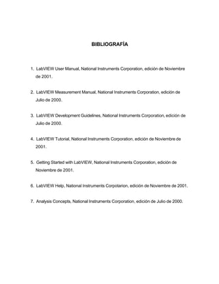 BIBLIOGRAFÍA



1. LabVIEW User Manual, National Instruments Corporation, edición de Noviembre
  de 2001.


2. LabVIEW Measurement Manual, National Instruments Corporation, edición de
  Julio de 2000.


3. LabVIEW Development Guidelines, National Instruments Corporation, edición de
  Julio de 2000.


4. LabVIEW Tutorial, National Instruments Corporation, edición de Noviembre de
  2001.


5. Getting Started with LabVIEW, National Instruments Corporation, edición de
  Noviembre de 2001.


6. LabVIEW Help, National Instruments Corpotarion, edición de Noviembre de 2001.


7. Analysis Concepts, National Instruments Corporation, edición de Julio de 2000.
 