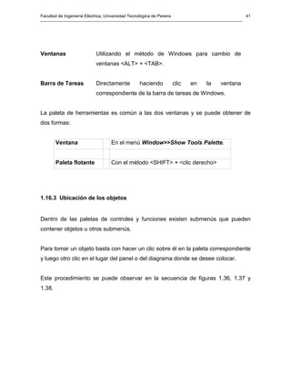 Facultad de Ingeniería Eléctrica, Universidad Tecnológica de Pereira                              41




Ventanas                    Utilizando el método de Windows para cambio de
                            ventanas <ALT> + <TAB>.


Barra de Tareas             Directamente           haciendo            clic   en   la   ventana
                            correspondiente de la barra de tareas de Windows.


La paleta de herramientas es común a las dos ventanas y se puede obtener de
dos formas:


        Ventana                     En el menú Window>>Show Tools Palette.


        Paleta flotante             Con el método <SHIFT> + <clic derecho>




1.16.3 Ubicación de los objetos


Dentro de las paletas de controles y funciones existen submenús que pueden
contener objetos u otros submenús.


Para tomar un objeto basta con hacer un clic sobre él en la paleta correspondiente
y luego otro clic en el lugar del panel o del diagrama donde se desee colocar.


Este procedimiento se puede observar en la secuencia de figuras 1.36, 1.37 y
1.38.
 