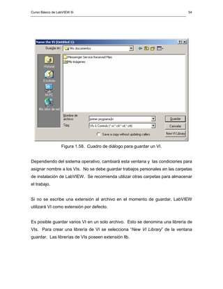 Curso Básico de LabVIEW 6i                                                     54




                  Figura 1.58. Cuadro de diálogo para guardar un VI.


Dependiendo del sistema operativo, cambiará esta ventana y las condiciones para
asignar nombre a los VIs. No se debe guardar trabajos personales en las carpetas
de instalación de LabVIEW. Se recomienda utilizar otras carpetas para almacenar
el trabajo.


Si no se escribe una extensión al archivo en el momento de guardar, LabVIEW
utilizará VI como extensión por defecto.


Es posible guardar varios VI en un solo archivo. Esto se denomina una librería de
VIs. Para crear una librería de VI se selecciona “New VI Library” de la ventana
guardar. Las librerías de VIs poseen extensión llb.
 