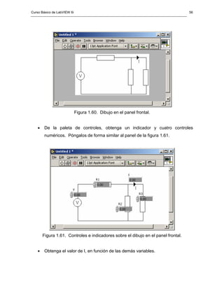 Curso Básico de LabVIEW 6i                                                          56




                             Figura 1.60. Dibujo en el panel frontal.


    •   De la paleta de controles, obtenga un indicador y cuatro controles
        numéricos. Póngalos de forma similar al panel de la figura 1.61.




        Figura 1.61. Controles e indicadores sobre el dibujo en el panel frontal.


    •   Obtenga el valor de I, en función de las demás variables.
 
