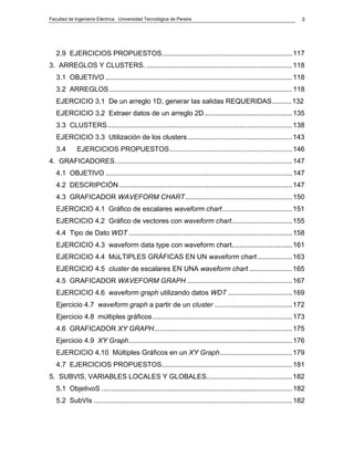 Facultad de Ingeniería Eléctrica Universidad Tecnológica de Pereira                                                   3




   2.9 EJERCICIOS PROPUESTOS................................................................... 117
3. ARREGLOS Y CLUSTERS. ........................................................................... 118
   3.1 OBJETIVO ................................................................................................ 118
   3.2 ARREGLOS .............................................................................................. 118
   EJERCICIO 3.1 De un arreglo 1D, generar las salidas REQUERIDAS.......... 132
   EJERCICIO 3.2 Extraer datos de un arreglo 2D ............................................. 135
   3.3 CLUSTERS ............................................................................................... 138
   EJERCICIO 3.3 Utilización de los clusters...................................................... 143
   3.4       EJERCICIOS PROPUESTOS ............................................................... 146
4. GRAFICADORES. .......................................................................................... 147
   4.1 OBJETIVO ................................................................................................ 147
   4.2 DESCRIPCIÓN ......................................................................................... 147
   4.3 GRAFICADOR WAVEFORM CHART....................................................... 150
   EJERCICIO 4.1 Gráfico de escalares waveform chart.................................... 151
   EJERCICIO 4.2 Gráfico de vectores con waveform chart............................... 155
   4.4 Tipo de Dato WDT .................................................................................... 158
   EJERCICIO 4.3 waveform data type con waveform chart............................... 161
   EJERCICIO 4.4 MúLTIPLES GRÁFICAS EN UN waveform chart .................. 163
   EJERCICIO 4.5 cluster de escalares EN UNA waveform chart ...................... 165
   4.5 GRAFICADOR WAVEFORM GRAPH ...................................................... 167
   EJERCICIO 4.6 waveform graph utilizando datos WDT ................................. 169
   Ejercicio 4.7 waveform graph a partir de un cluster ........................................ 172
   Ejercicio 4.8 múltiples gráficos........................................................................ 173
   4.6 GRAFICADOR XY GRAPH....................................................................... 175
   Ejercicio 4.9 XY Graph.................................................................................... 176
   EJERCICIO 4.10 Múltiples Gráficos en un XY Graph ..................................... 179
   4.7 EJERCICIOS PROPUESTOS................................................................... 181
5. SUBVIS, VARIABLES LOCALES Y GLOBALES............................................ 182
   5.1 ObjetivoS .................................................................................................. 182
   5.2 SubVIs ...................................................................................................... 182
 