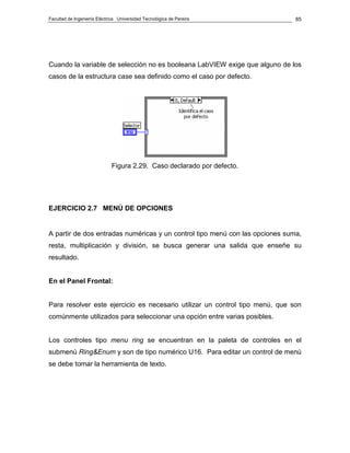Facultad de Ingeniería Eléctrica Universidad Tecnológica de Pereira           85




Cuando la variable de selección no es booleana LabVIEW exige que alguno de los
casos de la estructura case sea definido como el caso por defecto.




                             Figura 2.29. Caso declarado por defecto.




EJERCICIO 2.7 MENÚ DE OPCIONES


A partir de dos entradas numéricas y un control tipo menú con las opciones suma,
resta, multiplicación y división, se busca generar una salida que enseñe su
resultado.


En el Panel Frontal:


Para resolver este ejercicio es necesario utilizar un control tipo menú, que son
comúnmente utilizados para seleccionar una opción entre varias posibles.


Los controles tipo menu ring se encuentran en la paleta de controles en el
submenú Ring&Enum y son de tipo numérico U16. Para editar un control de menú
se debe tomar la herramienta de texto.
 