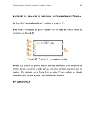 Facultad de Ingeniería Eléctrica Universidad Tecnológica de Pereira             95




EJERCICIO 2.9 REALIZAR EL EJERCICIO 1.1 CON UN NODO DE FÓRMULA


La figura 1.62 muestra la codificación en G de la ecuación 1.1.


Esta misma codificación se puede realizar con un nodo de fórmula como se
muestra en la figura 2.45.




                         Figura 2.45. Ecuación 1.1 con nodo de formula.


Nótese que aunque es posible realizar cálculos intermedios para simplificar la
sintaxis de las ecuaciones se debe agregar una salida por cada asignación que se
realice.      Por ejemplo, en la figura 2.45 se utiliza P para realizar un cálculo
intermedio pero se debe agregar como salida así no se utilice.


FIN EJERCICIO 2.9
 
