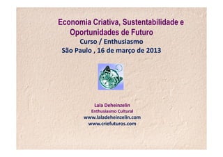 Economia Criativa, Sustentabilidade e
   Oportunidades de Futuro
      Curso / Enthusiasmo
 São Paulo , 16 de março de 2013




           Lala Deheinzelin
          Enthusiasmo Cultural
       www.laladeheinzelin.com
        www.criefuturos.com
 