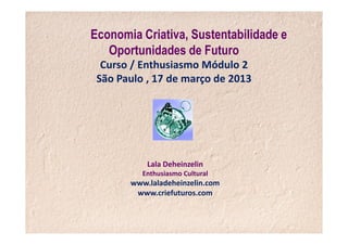 Economia Criativa, Sustentabilidade e
   Oportunidades de Futuro
  Curso / Enthusiasmo Módulo 2
 São Paulo , 17 de março de 2013




           Lala Deheinzelin
          Enthusiasmo Cultural
       www.laladeheinzelin.com
        www.criefuturos.com
 
