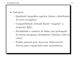 1          ¸˜
    INTRODUCAO                                                    10




      • Vantagens:
         – Qualidade tipogr´ﬁca superior (fontes e distribui¸˜o
                           a                                ca
           do texto na p´gina);
                        a
         – Compatibilidade (Donald Knuth “congelou” o
           programa TEX);
         – Estabilidade e ausˆncia de falhas (uso prolongado
                             e
           do mesmo programa virtualmente eliminou todos os
           erros);
         – Padr˜o adotado pela American Mathematical
                a
           Society para comunica¸˜o entre matem´ticos.
                                ca             a
 