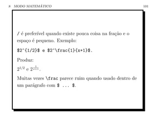 8             ´
    MODO MATEMATICO                                          101




     / ´ prefer´ quando existe pouca coisa na fra¸˜o e o
       e       ıvel                              ca
     espa¸o ´ pequeno. Exemplo:
         c e
     $2^{1/2}$ e $2^frac{1}{x+1}$.
     Produz:
                     1
         1/2
     2         e2   x+1   .
     Muitas vezes frac parece ruim quando usado dentro de
     um par´grafo com $ ... $.
           a
 
