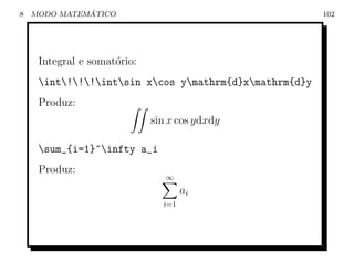 8             ´
    MODO MATEMATICO                                     102




     Integral e somat´rio:
                     o
     int!!!intsin xcos ymathrm{d}xmathrm{d}y
     Produz:
                             sin x cos ydxdy

     sum_{i=1}^infty a_i
     Produz:
                                ∞
                                     ai
                               i=1
 