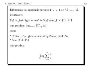 8             ´
    MODO MATEMATICO                                         105


     Diferen¸as na aparˆncia usando $ ... $ ou [ ... ].
            c          e
     Contraste:
     $lim_{nrightarrowinfty}sum_{i=1}^n1/i$
                          n
     que produz: limn→∞   i=1   1/i
     com:
     [lim_{nrightarrowinfty}sum_{i=1}^n
     frac{1}{i}]
     que produz:

                                      n
                                          1
                           lim
                           n→∞
                                  i=1
                                          i
 