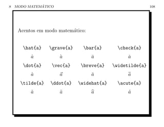 8             ´
    MODO MATEMATICO                                         108




     Acentos em modo matem´tico:
                          a


       hat{a}    grave{a}    bar{a}        check{a}
          a
          ˆ           a
                      `            a
                                   ¯              a
                                                  ˇ
       dot{a}     vec{a}     breve{a}    widetilde{a}
          a
          ˙           a            a
                                   ˘              a
      tilde{a}   ddot{a}    widehat{a}     acute{a}
          a
          ˜           a
                      ¨            a              a
                                                  ´
 