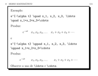 8             ´
    MODO MATEMATICO                                                      111


     Exemplo:
     e^{-alpha t} quad x_1, x_2, x_3, ldots
     quad x_1+x_2+x_3+cdots
     Produz:
               e−αt   x1 , x 2 , x 3 , . . .   x 1 + x2 + x3 + · · ·
     e
     e^{-alpha t} qquad x_1, x_2, x_3, ldots
     qquad x_1+x_2+x_3+cdots
     Produz:
           e−αt       x1 , x 2 , x 3 , . . .     x 1 + x2 + x3 + · · ·
     Observe o uso de ldots e cdots.
 
