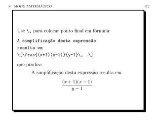 8             ´
    MODO MATEMATICO                                    112




     Use , para colocar ponto ﬁnal em f´rmula:
                                        o
     A simplifica¸ao desta express~o
                 c~               a
     resulta em
     [frac{(x+1)(x-1)}{y-1}, .]
     que produz:
           A simpliﬁca¸˜o desta express˜o resulta em
                      ca               a
                         (x + 1)(x − 1)
                                        .
                             y−1
 