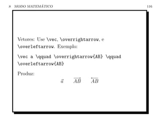 8             ´
    MODO MATEMATICO                             116




     Vetores: Use vec, overrightarrow, e
     overleftarrow. Exemplo:
     vec a qquad overrightarrow{AB} qquad
     overleftarrow{AB}
     Produz:
                            −→      ←−
                       a    AB      AB
 
