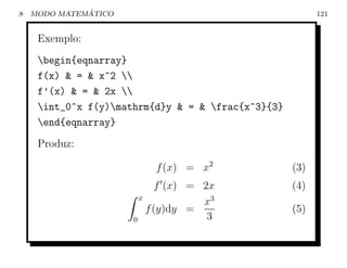 8             ´
    MODO MATEMATICO                                       121


     Exemplo:
     begin{eqnarray}
     f(x) & = & x^2 
     f’(x) & = & 2x 
     int_0^x f(y)mathrm{d}y & = & frac{x^3}{3}
     end{eqnarray}
     Produz:

                          f (x) = x2                (3)
                             f (x) = 2x             (4)
                        x
                                     x3
                          f (y)dy =                 (5)
                      0               3
 